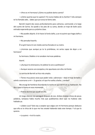 132
—¡Pero es mi hermana! ¿Cómo no pudiste darte cuenta?
—¿Cómo querías que lo supiera? ¡Tú nunca hablas de tu familia! Y ella siempre
te ha llamado Jake… Sabes que yo nunca te llamo Jake.
Barrett respiró dos veces profundamente para calmarse, caminando a lo largo
del cuarto de Carina. Se quedó a los pies de su cama, donde un traje de baile yacía
estirado esperando para su próxima clase.
—No puedes dejarla. Si lo haces la harás daño, y yo no quiero que hagas daño a
mi hermana.
—No pensaba hacerlo.
Él se giró hacia mí con media sonrisa forzada en su rostro.
—¿Insinúas que aunque yo te lo prohibiese, no serías capaz de dejar a mi
hermana?
Su hermana. Diablos si no sonaban mal esas palabras.
Asentí.
—¿Aunque te amenazara y te jodiese la cara a puñetazos?
—Aunque sacaras una escopeta y me apuntases con ella a la frente.
La sonrisa de Barrett se hizo más amplia.
—Tienes muy pocos sesos que poder volar, cabronazo —dejó el traje de baile y
volvió a acercarse a mí—. Es gracias a ti que ha vuelto a bailar, ¿verdad?
Me encogí de hombros recordando la noche en que dormí en su habitación. No
iba a sacar el tema en esos momentos.
—Podría decirse que ayudé en ello.
Un largo silencio nos persiguió después de eso. Ambos éramos chicos de pocas
palabras, tampoco había mucho más que pudiésemos decir que no hubiese sido
hablado ya.
—¿Sabes Luca? Solo voy a aceptar que salgas con mi hermana porque deduzco
que ella es la chica de la que me has estado hablando todo este tiempo. Y sé que la
quieres.
—La quiero —le di la razón.
 