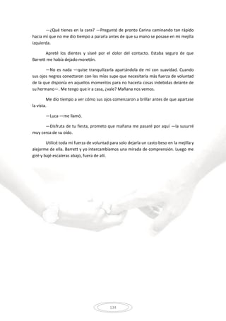 134
—¿Qué tienes en la cara? —Preguntó de pronto Carina caminando tan rápido
hacia mí que no me dio tiempo a pararla antes de que su mano se posase en mi mejilla
izquierda.
Apreté los dientes y siseé por el dolor del contacto. Estaba seguro de que
Barrett me había dejado moretón.
—No es nada —quise tranquilizarla apartándola de mi con suavidad. Cuando
sus ojos negros conectaron con los míos supe que necesitaría más fuerza de voluntad
de la que disponía en aquellos momentos para no hacerla cosas indebidas delante de
su hermano—. Me tengo que ir a casa, ¿vale? Mañana nos vemos.
Me dio tiempo a ver cómo sus ojos comenzaron a brillar antes de que apartase
la vista.
—Luca —me llamó.
—Disfruta de tu fiesta, prometo que mañana me pasaré por aquí —la susurré
muy cerca de su oído.
Utilicé toda mi fuerza de voluntad para solo dejarla un casto beso en la mejilla y
alejarme de ella. Barrett y yo intercambiamos una mirada de comprensión. Luego me
giré y bajé escaleras abajo, fuera de allí.
 