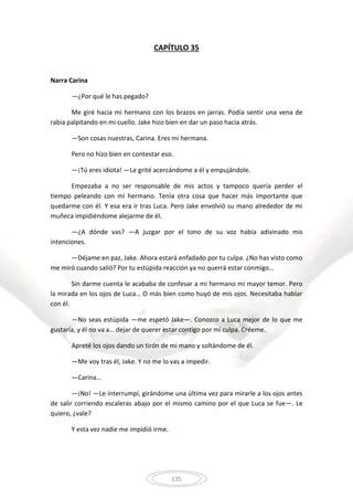135
CAPÍTULO 35
Narra Carina
—¿Por qué le has pegado?
Me giré hacia mi hermano con los brazos en jarras. Podía sentir una vena de
rabia palpitando en mi cuello. Jake hizo bien en dar un paso hacia atrás.
—Son cosas nuestras, Carina. Eres mi hermana.
Pero no hizo bien en contestar eso.
—¡Tú eres idiota! —Le grité acercándome a él y empujándole.
Empezaba a no ser responsable de mis actos y tampoco quería perder el
tiempo peleando con mi hermano. Tenía otra cosa que hacer más importante que
quedarme con él. Y esa era ir tras Luca. Pero Jake envolvió su mano alrededor de mi
muñeca impidiéndome alejarme de él.
—¿A dónde vas? —A juzgar por el tono de su voz había adivinado mis
intenciones.
—Déjame en paz, Jake. Ahora estará enfadado por tu culpa. ¿No has visto como
me miró cuando salió? Por tu estúpida reacción ya no querrá estar conmigo…
Sin darme cuenta le acababa de confesar a mi hermano mi mayor temor. Pero
la mirada en los ojos de Luca… O más bien como huyó de mis ojos. Necesitaba hablar
con él.
—No seas estúpida —me espetó Jake—. Conozco a Luca mejor de lo que me
gustaría, y él no va a… dejar de querer estar contigo por mi culpa. Créeme.
Apreté los ojos dando un tirón de mi mano y soltándome de él.
—Me voy tras él, Jake. Y no me lo vas a impedir.
—Carina…
—¡No! —Le interrumpí, girándome una última vez para mirarle a los ojos antes
de salir corriendo escaleras abajo por el mismo camino por el que Luca se fue—. Le
quiero, ¿vale?
Y esta vez nadie me impidió irme.
 