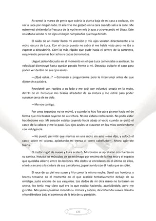 136
Atravesé la marea de gente que cubría la planta baja de mi casa a codazos, sin
ver a Luca por ningún lado. El aire frío me golpeó en la cara cuando salí a la calle. Me
estremecí sintiendo la frescura de la noche en mis brazos y atravesando mi blusa. Este
no estaba siendo ni de lejos el mejor cumpleaños que haya tenido.
El ruido de un motor llamó mi atención y mis ojos volaron directamente a la
moto oscura de Luca. Con el casco puesto no sabía si me había visto pero no iba a
esperar a descubrirlo. Corrí lo más rápido que pude hacia el centro de la carretera,
esquivando personas borrachas y copas derramadas.
Llegué jadeando justo en el momento en el que Luca comenzaba a acelerar. Su
velocidad disminuyó hasta quedar parado frente a mí. Deseaba quitarle el caso para
poder ver dentro de sus ojos azules.
—¿Qué estás…? —Comenzó a preguntarme pero le interrumpí antes de que
dijese otra palabra.
Revoloteé con rapidez a su lado y me subí por voluntad propia en la moto,
detrás de él. Enrosqué mis brazos alrededor de su cintura y me estiré para poder
susurrar cerca de su oído.
—Me voy contigo.
Por unos segundos no se movió, y cuando lo hizo fue para girarse hacia mí de
forma que mis brazos cayeron de su cintura. No me estaba rechazando. No podía estar
haciéndome eso. Mi corazón estaba cayendo hacia abajo al vacío cuando se quitó el
casco de la cabeza y me lo pasó. Sus ojos azules se clavaron en los míos sonriéndome
con indulgencia.
—No puedo permitir que montes en una moto sin esto —me dijo, y colocó el
casco sobre mi cabeza, aplastando mi trenza al cuero cabelludo—. Ahora agárrate
fuerte.
El motor rugió de nuevo y Luca aceleró. Mis brazos se apretaron con fuerza en
su camisa. Notaba los músculos de su estómago por encima de la fina tela y el espacio
que quedaba abierto entre los botones. Mis dedos se enredaron en el último de ellos,
el más cercano a la cintura de sus pantalones, jugueteando con él hasta que se soltó.
El roce de su piel era suave y fría como la misma noche. Sentí sus hombros y
brazos tensarse en el momento en el que acaricié tentativamente debajo de su
ombligo, justo encima de sus vaqueros. Los dedos de mi otra mano no tardaron en
unirse. No tenía muy claro qué era lo que estaba haciendo, acariciándole, pero me
gustaba. Mis yemas pasaban rozando su cintura y cadera, describiendo suaves círculos
y hundiéndose bajo el comienzo de la tela de su pantalón.
 