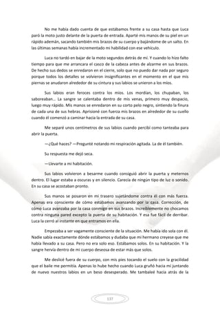 137
No me había dado cuenta de que estábamos frente a su casa hasta que Luca
paró la moto justo delante de la puerta de entrada. Aparté mis manos de su piel en un
rápido ademán, sacando también mis brazos de su cuerpo y bajándome de un salto. En
las últimas semanas había incrementado mi habilidad con ese vehículo.
Luca no tardó en bajar de la moto segundos detrás de mí. Y cuando lo hizo falto
tiempo para que me arrancara el casco de la cabeza antes de alzarme en sus brazos.
De hecho sus dedos se enredaron en el cierre, solo que no puedo dar nada por seguro
porque todos los detalles se volvieron insignificantes en el momento en el que mis
piernas se anudaron alrededor de su cintura y sus labios se unieron a los míos.
Sus labios eran feroces contra los míos. Los mordían, los chupaban, los
saboreaban… La sangre se calentaba dentro de mis venas, primero muy despacio,
luego muy rápido. Mis manos se enredaron en su corto pelo negro, sintiendo la finura
de cada una de sus hebras. Aprisioné con fuerza mis brazos en alrededor de su cuello
cuando él comenzó a caminar hacia la entrada de su casa.
Me separé unos centímetros de sus labios cuando percibí como tanteaba para
abrir la puerta.
—¿Qué haces? —Pregunté notando mi respiración agitada. La de él también.
Su respuesta me dejó seca.
—Llevarte a mi habitación.
Sus labios volvieron a besarme cuando consiguió abrir la puerta y meternos
dentro. El lugar estaba a oscuras y en silencio. Carecía de ningún tipo de luz o sonido.
En su casa se acostaban pronto.
Sus manos se posaron en mi trasero sujetándome contra él con más fuerza.
Apenas era consciente de cómo estábamos avanzando por la casa. Corrección, de
cómo Luca avanzaba por la casa conmigo en sus brazos. Increíblemente no chocamos
contra ninguna pared excepto la puerta de su habitación. Y esa fue fácil de derribar.
Luca la cerró al instante en que entramos en ella.
Empezaba a ser vagamente consciente de la situación. Me había ido sola con él.
Nadie sabía exactamente dónde estábamos y dudaba que mi hermano creyese que me
había llevado a su casa. Pero no era solo eso. Estábamos solos. En su habitación. Y la
sangre hervía dentro de mi cuerpo deseosa de estar más que solos.
Me deslicé fuera de su cuerpo, con mis pies tocando el suelo con la gracilidad
que el baile me permitía. Apenas lo hube hecho cuando Luca gruñó hacia mí juntando
de nuevo nuestros labios en un beso desesperado. Me tambaleé hacia atrás de la
 