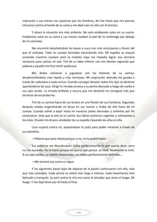 138
impresión y sus manos me sujetaron por los hombros. Así fue hasta que mis piernas
chocaron contra el borde de su cama y me dejé caer en ella con él encima.
Y ahora la situación era más ardiente. No solo estábamos solos en su cuarto.
Estábamos solos en su cama y sus manos rozaban la piel de mi estómago por debajo
de mi camiseta.
Me encontré devolviéndole los besos a Luca con más entusiasmo y fervor del
que él utilizaba. Todo mi cuerpo llameaba necesitando más. Mi espalda se arqueó
juntando nuestros cuerpos pero la molesta ropa me impedía lograr esa cercanía
necesaria para calmar mi sed. Tiré de su labio inferior con mis dientes logrando que
jadeara y aquello me hizo sentir poderosa.
Mis dedos volvieron a juguetear con los botones de su camisa,
desabrochándolos más rápido y más nerviosos. Mi respiración alterada me guiaba a
través de cada beso y cada caricia. Cuando conseguí desatar todos mis ojos se abrieron
apartándome de Luca. Dirigí mi mirada ansiosa a su pecho desnudo y luego de vuelta a
sus ojos azules. La mirada brillante y oscura que me devolvió no consiguió más que
terminar de encenderme.
Tiré de su camisa fuera de sus brazos en una flexión de sus hombros. Segundos
después estaba enganchando mi blusa en sus manos y tiraba de ella fuera de mi
cuerpo. Cuando volvió a bajar hacia mí nuestras pieles desnudas y calientes por fin
conectaron. Solo que la sed no se calmó. Sus labios volvieron urgentes y solicitantes a
los míos. Envolví mis brazos alrededor de su espalda clavando las uñas en ella.
Luca suspiró contra mí, separándose lo justo para poder mirarme a través de
sus pestañas.
—Pídeme que pare ahora porque si no, no lo podré hacer.
Sus palabras me descolocaron. Sabía perfectamente lo que quería decir, pero
no me asustaba. No lo hacía porque no quería que parase. Le miré. Realmente le miré.
A sus ojos azules, su cabello despeinado, sus labios perfectamente definidos…
—Me tomaré eso como un sigue.
Y los siguientes besos lejos de alejarse de la pasión continuaron con ella, solo
que más calmados. Cada caricia se volvió más larga e intensa. Cada movimiento más
delicado y tranquilo. Su piel contra la mía era como el atizador que aviva el fuego. Mi
fuego. Y me dejé llevar por él hasta el final.
 