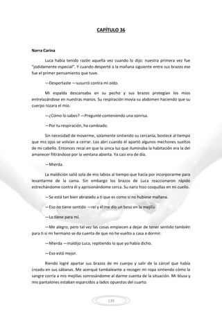 139
CAPÍTULO 36
Narra Carina
Luca había tenido razón aquella vez cuando lo dijo: nuestra primera vez fue
“jodidamente especial”. Y cuando desperté a la mañana siguiente entre sus brazos ese
fue el primer pensamiento que tuve.
—Despertaste —susurró contra mi oído.
Mi espalda descansaba en su pecho y sus brazos protegían los míos
entrelazándose en nuestras manos. Su respiración movía su abdomen haciendo que su
cuerpo rozara el mío.
—¿Cómo lo sabes? —Pregunté conteniendo una sonrisa.
—Por tu respiración, ha cambiado.
Sin necesidad de moverme, solamente sintiendo su cercanía, bostecé al tiempo
que mis ojos se volvían a cerrar. Los abrí cuando él apartó algunos mechones sueltos
de mi cabello. Entonces recaí en que la única luz que iluminaba la habitación era la del
amanecer filtrándose por la ventana abierta. Ya casi era de día.
—Mierda.
La maldición salió sola de mis labios al tiempo que hacía por incorporarme para
levantarme de la cama. Sin embargo los brazos de Luca reaccionaron rápido
estrechándome contra él y aprisionándome cerca. Su nariz hizo cosquillas en mi cuello.
—Se está tan bien abrazado a ti que es como si no hubiese mañana.
—Eso no tiene sentido —reí y él me dio un beso en la mejilla.
—Lo tiene para mí.
—Me alegro, pero tal vez las cosas empiecen a dejar de tener sentido también
para ti si mi hermano se da cuenta de que no he vuelto a casa a dormir.
—Mierda —maldijo Luca, repitiendo lo que yo había dicho.
—Eso está mejor.
Riendo logré apartar sus brazos de mi cuerpo y salir de la cárcel que había
creado en sus sábanas. Me acerqué tambaleante a recoger mi ropa sintiendo cómo la
sangre corría a mis mejillas sonrosándome al darme cuenta de la situación. Mi blusa y
mis pantalones estaban esparcidos a lados opuestos del cuarto.
 