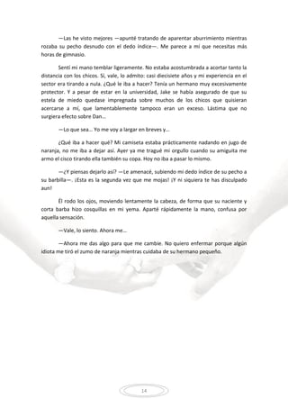 14
—Las he visto mejores —apunté tratando de aparentar aburrimiento mientras
rozaba su pecho desnudo con el dedo índice—. Me parece a mí que necesitas más
horas de gimnasio.
Sentí mi mano temblar ligeramente. No estaba acostumbrada a acortar tanto la
distancia con los chicos. Sí, vale, lo admito: casi diecisiete años y mi experiencia en el
sector era tirando a nula. ¿Qué le iba a hacer? Tenía un hermano muy excesivamente
protector. Y a pesar de estar en la universidad, Jake se había asegurado de que su
estela de miedo quedase impregnada sobre muchos de los chicos que quisieran
acercarse a mí, que lamentablemente tampoco eran un exceso. Lástima que no
surgiera efecto sobre Dan…
—Lo que sea… Yo me voy a largar en breves y…
¿Qué iba a hacer qué? Mi camiseta estaba prácticamente nadando en jugo de
naranja, no me iba a dejar así. Ayer ya me tragué mi orgullo cuando su amiguita me
armo el cisco tirando ella también su copa. Hoy no iba a pasar lo mismo.
—¿Y piensas dejarlo así? —Le amenacé, subiendo mi dedo índice de su pecho a
su barbilla—. ¡Esta es la segunda vez que me mojas! ¡Y ni siquiera te has disculpado
aun!
Él rodo los ojos, moviendo lentamente la cabeza, de forma que su naciente y
corta barba hizo cosquillas en mi yema. Aparté rápidamente la mano, confusa por
aquella sensación.
—Vale, lo siento. Ahora me…
—Ahora me das algo para que me cambie. No quiero enfermar porque algún
idiota me tiró el zumo de naranja mientras cuidaba de su hermano pequeño.
 