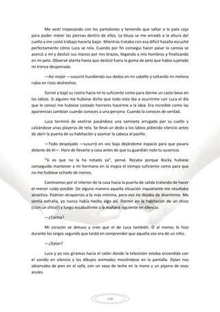 140
Me vestí tropezando con los pantalones y teniendo que saltar a la pata coja
para poder meter las piernas dentro de ellos. La blusa se me enredó a la altura del
cuello y me costó trabajo hacerla bajar. Mientras trataba con esa difícil hazaña escuché
perfectamente cómo Luca se reía. Cuando por fin conseguí hacer pasar la camisa se
acercó a mí y deslizó sus manos por mis brazos, llegando a mis hombros y finalizando
en mi pelo. Observé atenta hasta que deslizó fuera la goma de pelo que había sujetado
mi trenza despeinada.
—Así mejor —susurró hundiendo sus dedos en mi cabello y soltando mi melena
rubia en rizos deshechos.
Sonreí y bajó su rostro hacia mí lo suficiente como para darme un casto beso en
los labios. Si alguien me hubiese dicho que todo esto iba a ocurrirme con Luca el día
que le conocí me hubiese costado horrores hacerme a la idea. Era increíble como las
apariencias cambian cuando conoces a una persona. Cuando la conoces de verdad.
Luca terminó de vestirse pasándose una camiseta arrugada por su cuello y
calzándose unas playeras de tela. Se llevó un dedo a los labios pidiendo silencio antes
de abrir la puerta de su habitación y asomar la cabeza al pasillo.
—Todo despejado —susurró en voz baja dejándome espacio para que pasara
delante de él—. Hora de llevarte a casa antes de que tu guardián note tu ausencia.
“Si es que no la ha notado ya”, pensé. Rezaba porque Rocky hubiese
conseguido mantener a mi hermano en la inopia el tiempo suficiente como para que
no me hubiese echado de menos.
Caminamos por el interior de la casa hacia la puerta de salida tratando de hacer
el menor ruido posible. De alguna manera aquella situación inquietante me resultaba
atractiva. Podrían atraparnos a la más mínima, pero eso no dejaba de divertirme. Me
sentía extraña, yo nunca había hecho algo así. Dormir en la habitación de un chico
(¡con un chico!) y luego escabullirme a la mañana siguiente en silencio.
—¿Carina?
Mi corazón se detuvo y creo que el de Luca también. O al menos lo hizo
durante los largos segundo que tardó en comprender que aquella voz era de un niño.
—¿Dylan?
Luca y yo nos giramos hacia el salón donde la televisión estaba encendida con
el sonido en silencio y los dibujos animados moviéndose en la pantalla. Dylan nos
observaba de pies en el sofá, con un vaso de leche en la mano y un pijama de osos
azules.
 