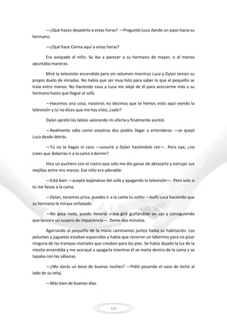 141
—¿Qué haces despierto a estas horas? —Preguntó Luca dando un paso hacia su
hermano.
—¿Qué hace Carina aquí a estas horas?
Era avispado el niño. Se iba a parecer a su hermano de mayor, o al menos
apuntaba maneras.
Miré la televisión encendida pero sin volumen mientras Luca y Dylan tenían su
propio duelo de miradas. No había que ser muy listo para saber lo que el pequeño se
traía entre manos. No haciendo caso a Luca me alejé de él para acercarme más a su
hermano hasta que llegué al sofá.
—Hacemos una cosa, nosotros no decimos que te hemos visto aquí viendo la
televisión y tú no dices que me has visto, ¿vale?
Dylan apretó los labios valorando mi oferta y finalmente asintió.
—Realmente odio como vosotros dos podéis llegar a entenderos —se quejó
Luca desde detrás.
—Tú no le hagas ni caso —susurré a Dylan haciéndole reír—. Pero oye, ¿no
crees que deberías ir a la cama a dormir?
Hizo un puchero con el rostro que solo me dio ganas de abrazarlo y estrujar sus
mejillas entre mis manos. Ese niño era adorable.
—Está bien —aceptó bajándose del sofá y apagando la televisión—. Pero solo si
tú me llevas a la cama.
—Dylan, tenemos prisa, puedes ir a la cama tu solito —bufó Luca haciendo que
su hermano le mirase enfadado.
—No pasa nada, puedo llevarle —me giré guiñándole un ojo y consiguiendo
que lanzara un suspiro de impaciencia—. Dame dos minutos.
Agarrando al pequeño de la mano caminamos juntos hasta su habitación. Los
peluches y juguetes estaban esparcidos y había que recorrer un laberinto para no pisar
ninguna de las trampas mortales que creaban para los pies. Se había dejado la luz de la
mesita encendida y me acerqué a apagarla mientras él se metía dentro de la cama y se
tapaba con las sábanas.
—¿Me darás un beso de buenas noches? —Pidió posando el vaso de leche al
lado de su reloj.
—Más bien de buenos días.
 