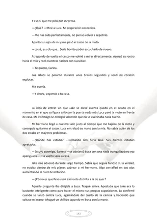 143
Y eso si que me pilló por sorpresa.
—¿Qué? —Miré a Luca. Mi respiración contenida.
—Me has oído perfectamente, no pienso volver a repetirlo.
Apartó sus ojos de mí y me pasó el casco de la moto.
—Lo sé, es solo que… Sería bonito poder escucharlo de nuevo.
Atrapando de vuelta el casco me volvió a mirar directamente. Acercó su rostro
hacia el mío y rozó nuestras narices con suavidad.
—Te quiero, Carina.
Sus labios se posaron durante unos breves segundos y sentí mi corazón
explotar.
Me quería.
—Y ahora, vayamos a tu casa.
La idea de entrar sin que Jake se diese cuenta quedó en el olvido en el
momento en el que su figura salió por la puerta nada más Luca paró la moto en frente
de casa. Mi estómago se encogió sabiendo que no se avecinaba nada bueno.
Mi hermano llegó a nuestro lado justo al tiempo que me bajaba de la moto y
conseguía quitarme el casco. Luca entrelazó su mano con la mía. No sabía quién de los
dos estaba en mayores problemas.
—¿Dónde has estado? —Demandó con furia Jake. Sus dientes estaban
apretados.
—Estuvo conmigo, Barrett —se adelantó Luca con una nada tranquilizadora voz
apaciguada—. Ha vuelto sana a casa.
Jake nos observó durante largo tiempo. Sabía que seguía furioso y, la verdad,
no estaba dentro de mis planes cabrear a mi hermano. Algo centelleó en sus ojos
aumentando el nivel de irritación.
—¿Cómo es que llevas una camiseta distinta a la de ayer?
Aquella pregunta iba dirigida a Luca. Tragué saliva. Apostaba que Jake era lo
bastante inteligente como para hacer el mismo sus propias suposiciones. Lo confirmé
cuando se lanzó contra Luca, agarrándole del cuello de la camisa y haciendo que
soltase mi mano. Ahogué un chillido tapando mi boca con la mano.
 