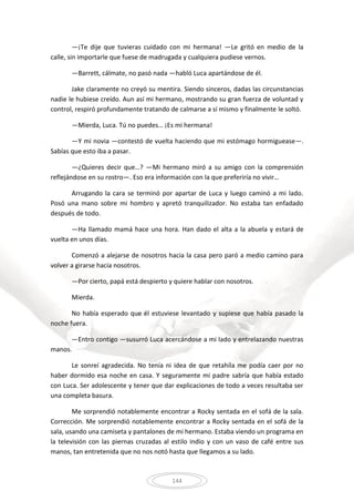 144
—¡Te dije que tuvieras cuidado con mi hermana! —Le gritó en medio de la
calle, sin importarle que fuese de madrugada y cualquiera pudiese vernos.
—Barrett, cálmate, no pasó nada —habló Luca apartándose de él.
Jake claramente no creyó su mentira. Siendo sinceros, dadas las circunstancias
nadie le hubiese creído. Aun así mi hermano, mostrando su gran fuerza de voluntad y
control, respiró profundamente tratando de calmarse a sí mismo y finalmente le soltó.
—Mierda, Luca. Tú no puedes… ¡Es mi hermana!
—Y mi novia —contestó de vuelta haciendo que mi estómago hormiguease—.
Sabías que esto iba a pasar.
—¿Quieres decir que…? —Mi hermano miró a su amigo con la comprensión
reflejándose en su rostro—. Eso era información con la que preferiría no vivir…
Arrugando la cara se terminó por apartar de Luca y luego caminó a mi lado.
Posó una mano sobre mi hombro y apretó tranquilizador. No estaba tan enfadado
después de todo.
—Ha llamado mamá hace una hora. Han dado el alta a la abuela y estará de
vuelta en unos días.
Comenzó a alejarse de nosotros hacia la casa pero paró a medio camino para
volver a girarse hacia nosotros.
—Por cierto, papá está despierto y quiere hablar con nosotros.
Mierda.
No había esperado que él estuviese levantado y supiese que había pasado la
noche fuera.
—Entro contigo —susurró Luca acercándose a mi lado y entrelazando nuestras
manos.
Le sonreí agradecida. No tenía ni idea de que retahíla me podía caer por no
haber dormido esa noche en casa. Y seguramente mi padre sabría que había estado
con Luca. Ser adolescente y tener que dar explicaciones de todo a veces resultaba ser
una completa basura.
Me sorprendió notablemente encontrar a Rocky sentada en el sofá de la sala.
Corrección. Me sorprendió notablemente encontrar a Rocky sentada en el sofá de la
sala, usando una camiseta y pantalones de mi hermano. Estaba viendo un programa en
la televisión con las piernas cruzadas al estilo indio y con un vaso de café entre sus
manos, tan entretenida que no nos notó hasta que llegamos a su lado.
 