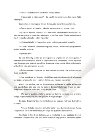 145
—Hola —saludó haciendo un abanico con sus dedos.
—¿Has pasado la noche aquí? —La espeté sin comprender. Ese nunca había
sido el plan.
Las mejillas de mi amiga se tiñeron de rojo, algo bastante inusual en ella.
—Espero que no te importe… Jake dijo que su cuarto era grande y que…
—¿Qué has dormido con Jake? —La interrumpí elevando tanto mi voz que Luca
tuvo que apretarme la mano para alertarme. Le miré de reojo. Estaba conteniendo la
risa. Y yo estaba cabreada—. ¡Será hipócrita!
—¿Estás enfadada? —Preguntó mi amiga malinterpretando la situación.
—¡Con él! Ha venido con todo su orgullo y enfado a molestarnos porque hemos
pasado la noche juntos y…
—¿Habéis qué?
La cara de Rocky cambió de preocupación a sorpresa en un nanosegundo. Y
esta vez fueron mis mejillas las que se tiñeron azoradas. Ella se echó a reír a la par que
Luca, haciendo que parte de su café se derramara en su camisa. Observó la mancha
juntando las cejas y arrugando la nariz.
—Tu hermano va a matarme por esto. Aun así, creo que tú y yo tenemos una
charla pendiente.
—Que tendrá que ser después —habló Jake apareciendo por detrás y haciendo
que pegase un pequeño bote—. Vamos Carina, papá nos está esperando.
Asentí y me solté de Luca, no sin antes darle un beso en la mejilla. Mi hermano
miró a posta hacia otro lado y no me contuve de sacarle la lengua. Él rodó los ojos y
entrelazó su brazo con el mío para tirar fuera del salón.
—¿Así que tú puedes enfadarte porque yo duerma con Luca pero al mismo
tiempo no pasa nada porque tú lo hagas con mi mejor amiga?
Sin dejar de caminar Jake me miró alzando las cejas sin rastro de diversión en
su rostro.
—Primero de todo, no quiero oír hablar de tú y Luca durmiendo juntos. Nunca.
Y segundo, yo soy tu hermano mayor, no tengo por qué darte explicaciones.
Humillada le hice burla balbuceando y repitiendo lo que acababa de decir
sumándole caras extrañas. Jake bufó antes de dar un empujón más y meternos dentro
 
