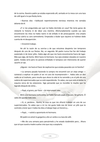 146
de la cocina. Nuestro padre ya estaba esperando allí, sentado en la mesa con una taza
de café igual a la que Rocky tenía.
—Buenos días —balbuceé repentinamente nerviosa mientras me sentaba
delante de él.
¿Y si me preguntaba por qué no había dormido en casa? No tenía ganas de
relatarle la historia ni de idear una mentira. Afortunadamente cuando sus ojos
encontraron los míos no había rastro ni de enfado ni de preocupación. Una amplia
sonrisa cubría su cara somnolienta. Empezaba a dudar que siquiera se hubiese dado
cuenta de mi desaparición.
—Encontré trabajo.
He ahí la razón de su sonrisa y de que estuviese despierto tan temprano
después de una de sus fiestas. No, un segundo. Mi padre nunca fue fan del trabajo
asalariado ni de tener jefes. Había algo ahí que me hacía encontrarme fuera de lugar.
Más que algo, de hecho. Miré hacia mi hermano. Sus ojos estaban clavados en nuestro
padre. Estaba serio pero no parecía enfadado ni tampoco con intenciones de querer
sacarle un ojo.
¿Alguien me hacía el favor de explicarme que estaba pasando con mi familia?
—La semana pasada haciendo la compra me encontré con un viejo amigo —
comenzó a explicar mi padre al ver mi cara de incomprensión—. Había sido un don
nadie en el instituto, pero resulta que ahora la vida le ha sonreído y es el jefe de una
cadena de supermercados que se está expandiendo. Ya sabes, ese que está al doblar la
esquina cerca de las estaciones. Sigo pensando que es increíble lo mucho que ha
logrado después de cómo…
—Papá, al grano, por favor —le interrumpió Jake.
Miré a mi hermano confundida. Le había llamado papá. A la cara. Sin gritarle. Él
sabía de qué iba todo esto.
—Sí, sí, perdona… Bueno, la cosa es que me ofreció trabajar en uno de sus
supermercados. Ya sabes que a mí no me gusta todo eso de tener un jefe que te
controle y tener que ir todos los días a trabajar bajo un horario y…
—Papá… —volvió a apremiarle mi hermano.
Mi padre se aclaró la garganta y dio un sorbo a su taza de café.
—Me dio una semana para pensármelo y he estado dudándolo pero… Ahora
que sé que vuestra madre vuelve creo que voy a aceptarlo.
 