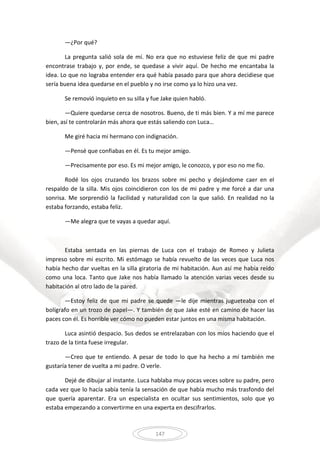 147
—¿Por qué?
La pregunta salió sola de mí. No era que no estuviese feliz de que mi padre
encontrase trabajo y, por ende, se quedase a vivir aquí. De hecho me encantaba la
idea. Lo que no lograba entender era qué había pasado para que ahora decidiese que
sería buena idea quedarse en el pueblo y no irse como ya lo hizo una vez.
Se removió inquieto en su silla y fue Jake quien habló.
—Quiere quedarse cerca de nosotros. Bueno, de ti más bien. Y a mí me parece
bien, así te controlarán más ahora que estás saliendo con Luca…
Me giré hacia mi hermano con indignación.
—Pensé que confiabas en él. Es tu mejor amigo.
—Precisamente por eso. Es mi mejor amigo, le conozco, y por eso no me fio.
Rodé los ojos cruzando los brazos sobre mi pecho y dejándome caer en el
respaldo de la silla. Mis ojos coincidieron con los de mi padre y me forcé a dar una
sonrisa. Me sorprendió la facilidad y naturalidad con la que salió. En realidad no la
estaba forzando, estaba feliz.
—Me alegra que te vayas a quedar aquí.
Estaba sentada en las piernas de Luca con el trabajo de Romeo y Julieta
impreso sobre mi escrito. Mi estómago se había revuelto de las veces que Luca nos
había hecho dar vueltas en la silla giratoria de mi habitación. Aun así me había reído
como una loca. Tanto que Jake nos había llamado la atención varias veces desde su
habitación al otro lado de la pared.
—Estoy feliz de que mi padre se quede —le dije mientras jugueteaba con el
bolígrafo en un trozo de papel—. Y también de que Jake esté en camino de hacer las
paces con él. Es horrible ver cómo no pueden estar juntos en una misma habitación.
Luca asintió despacio. Sus dedos se entrelazaban con los míos haciendo que el
trazo de la tinta fuese irregular.
—Creo que te entiendo. A pesar de todo lo que ha hecho a mí también me
gustaría tener de vuelta a mi padre. O verle.
Dejé de dibujar al instante. Luca hablaba muy pocas veces sobre su padre, pero
cada vez que lo hacía sabía tenía la sensación de que había mucho más trasfondo del
que quería aparentar. Era un especialista en ocultar sus sentimientos, solo que yo
estaba empezando a convertirme en una experta en descifrarlos.
 