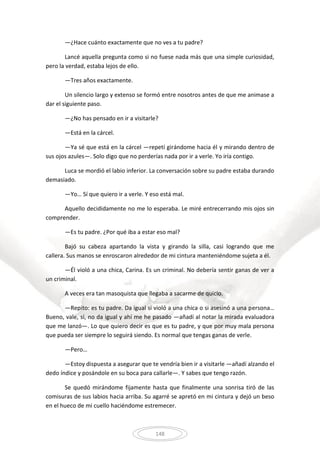 148
—¿Hace cuánto exactamente que no ves a tu padre?
Lancé aquella pregunta como si no fuese nada más que una simple curiosidad,
pero la verdad, estaba lejos de ello.
—Tres años exactamente.
Un silencio largo y extenso se formó entre nosotros antes de que me animase a
dar el siguiente paso.
—¿No has pensado en ir a visitarle?
—Está en la cárcel.
—Ya sé que está en la cárcel —repetí girándome hacia él y mirando dentro de
sus ojos azules—. Solo digo que no perderías nada por ir a verle. Yo iría contigo.
Luca se mordió el labio inferior. La conversación sobre su padre estaba durando
demasiado.
—Yo… Sí que quiero ir a verle. Y eso está mal.
Aquello decididamente no me lo esperaba. Le miré entrecerrando mis ojos sin
comprender.
—Es tu padre. ¿Por qué iba a estar eso mal?
Bajó su cabeza apartando la vista y girando la silla, casi logrando que me
callera. Sus manos se enroscaron alrededor de mi cintura manteniéndome sujeta a él.
—Él violó a una chica, Carina. Es un criminal. No debería sentir ganas de ver a
un criminal.
A veces era tan masoquista que llegaba a sacarme de quicio.
—Repito: es tu padre. Da igual si violó a una chica o si asesinó a una persona…
Bueno, vale, sí, no da igual y ahí me he pasado —añadí al notar la mirada evaluadora
que me lanzó—. Lo que quiero decir es que es tu padre, y que por muy mala persona
que pueda ser siempre lo seguirá siendo. Es normal que tengas ganas de verle.
—Pero…
—Estoy dispuesta a asegurar que te vendría bien ir a visitarle —añadí alzando el
dedo índice y posándole en su boca para callarle—. Y sabes que tengo razón.
Se quedó mirándome fijamente hasta que finalmente una sonrisa tiró de las
comisuras de sus labios hacia arriba. Su agarré se apretó en mi cintura y dejó un beso
en el hueco de mi cuello haciéndome estremecer.
 