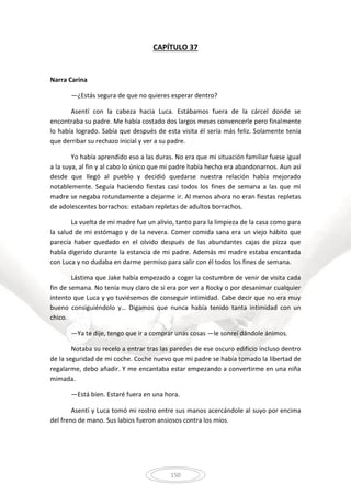 150
CAPÍTULO 37
Narra Carina
—¿Estás segura de que no quieres esperar dentro?
Asentí con la cabeza hacia Luca. Estábamos fuera de la cárcel donde se
encontraba su padre. Me había costado dos largos meses convencerle pero finalmente
lo había logrado. Sabía que después de esta visita él sería más feliz. Solamente tenía
que derribar su rechazo inicial y ver a su padre.
Yo había aprendido eso a las duras. No era que mi situación familiar fuese igual
a la suya, al fin y al cabo lo único que mi padre había hecho era abandonarnos. Aun así
desde que llegó al pueblo y decidió quedarse nuestra relación había mejorado
notablemente. Seguía haciendo fiestas casi todos los fines de semana a las que mi
madre se negaba rotundamente a dejarme ir. Al menos ahora no eran fiestas repletas
de adolescentes borrachos: estaban repletas de adultos borrachos.
La vuelta de mi madre fue un alivio, tanto para la limpieza de la casa como para
la salud de mi estómago y de la nevera. Comer comida sana era un viejo hábito que
parecía haber quedado en el olvido después de las abundantes cajas de pizza que
había digerido durante la estancia de mi padre. Además mi madre estaba encantada
con Luca y no dudaba en darme permiso para salir con él todos los fines de semana.
Lástima que Jake había empezado a coger la costumbre de venir de visita cada
fin de semana. No tenía muy claro de si era por ver a Rocky o por desanimar cualquier
intento que Luca y yo tuviésemos de conseguir intimidad. Cabe decir que no era muy
bueno consiguiéndolo y… Digamos que nunca había tenido tanta intimidad con un
chico.
—Ya te dije, tengo que ir a comprar unas cosas —le sonreí dándole ánimos.
Notaba su recelo a entrar tras las paredes de ese oscuro edificio incluso dentro
de la seguridad de mi coche. Coche nuevo que mi padre se había tomado la libertad de
regalarme, debo añadir. Y me encantaba estar empezando a convertirme en una niña
mimada.
—Está bien. Estaré fuera en una hora.
Asentí y Luca tomó mi rostro entre sus manos acercándole al suyo por encima
del freno de mano. Sus labios fueron ansiosos contra los míos.
 