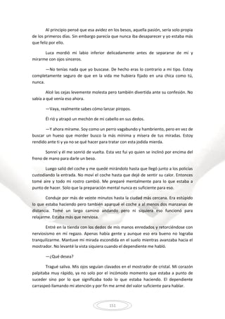151
Al principio pensé que esa avidez en los besos, aquella pasión, sería solo propia
de los primeros días. Sin embargo parecía que nunca iba desaparecer y yo estaba más
que feliz por ello.
Luca mordió mi labio inferior delicadamente antes de separarse de mí y
mirarme con ojos sinceros.
—No tenías nada que yo buscase. De hecho eras lo contrario a mi tipo. Estoy
completamente seguro de que en la vida me hubiera fijado en una chica como tú,
nunca.
Alcé las cejas levemente molesta pero también divertida ante su confesión. No
sabía a qué venía eso ahora.
—Vaya, realmente sabes cómo lanzar piropos.
Él rió y atrapó un mechón de mi cabello en sus dedos.
—Y ahora mírame. Soy como un perro vagabundo y hambriento, pero en vez de
buscar un hueso que morder busco la más mínima y mísera de tus miradas. Estoy
rendido ante ti y ya no se qué hacer para tratar con esta jodida mierda.
Sonreí y él me sonrió de vuelta. Esta vez fui yo quien se inclinó por encima del
freno de mano para darle un beso.
Luego salió del coche y me quedé mirándolo hasta que llegó junto a los policías
custodiando la entrada. No moví el coche hasta que dejé de sentir su calor. Entonces
tomé aire y todo mi rostro cambió. Me preparé mentalmente para lo que estaba a
punto de hacer. Solo que la preparación mental nunca es suficiente para eso.
Conduje por más de veinte minutos hasta la ciudad más cercana. Era estúpido
lo que estaba haciendo pero también aparqué el coche a al menos dos manzanas de
distancia. Tomé un largo camino andando pero ni siquiera eso funcionó para
relajarme. Estaba más que nerviosa.
Entré en la tienda con los dedos de mis manos enredados y retorciéndose con
nerviosismo en mí regazo. Apenas había gente y aunque eso era bueno no lograba
tranquilizarme. Mantuve mi mirada escondida en el suelo mientras avanzaba hacia el
mostrador. No levanté la vista siquiera cuando el dependiente me habló.
—¿Qué desea?
Tragué saliva. Mis ojos seguían clavados en el mostrador de cristal. Mi corazón
palpitaba muy rápido, ya no solo por el incómodo momento que estaba a punto de
suceder sino por lo que significaba todo lo que estaba haciendo. El dependiente
carraspeó llamando mi atención y por fin me armé del valor suficiente para hablar.
 