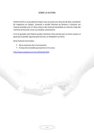 153
SOBRE LA AUTORA
Andrea Smith es el pseudónimo bajo el que se oculta una chica de 20 años, estudiante
de magisterio en España. Comenzó a escribir historias de fantasía y romance con
relativa seriedad a los 17 años y hoy en día continúa haciéndolo en Internet, todo ello
mientras termina de cursar sus estudios universitarios.
Si te ha gustado esta historia puedes encontrar otras escritas por la misma autora, al
igual que la posible segunda parte de esta, en Wattpad o sus foros.
Otras historias terminadas:
 No te enamores de tu hermanastro.
 El sexy chico invisible que duerme en mi cama.
http://www.wattpad.com/user/AndreaSmithh
 