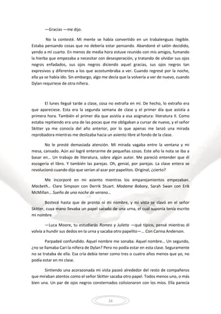 16
—Gracias —me dijo.
No la contesté. Mi mente se había convertido en un trabalenguas ilegible.
Estaba pensando cosas que no debería estar pensando. Abandoné el salón decidido,
yendo a mi cuarto. En menos de media hora estuve reunido con mis amigos, fumando
la hierba que empezaba a necesitar con desesperación, y tratando de olvidar sus ojos
negros enfadados, sus ojos negros diciendo aquel gracias, sus ojos negros tan
expresivos y diferentes a los que acostumbraba a ver. Cuando regresé por la noche,
ella ya se había ido. Sin embargo, algo me decía que la volvería a ver de nuevo, cuando
Dylan requiriese de otra niñera.
El lunes llegué tarde a clase, cosa no extraña en mí. De hecho, lo extraño era
que apareciese. Esta era la segunda semana de clase y el primer día que asistía a
primera hora. También el primer día que asistía a esa asignatura: literatura II. Como
estaba repitiendo era una de las pocas que me obligaban a cursar de nuevo, y el señor
Skitter ya me conocía del año anterior, por lo que apenas me lanzó una mirada
reprobadora mientras me deslizaba hacia un asiento libre al fondo de la clase.
No le presté demasiada atención. Mi mirada vagaba entre la ventana y mi
mesa, cansado. Aún así logré enterarme de pequeñas cosas. Este año la nota se iba a
basar en… Un trabajo de literatura, sobre algún autor. Me pareció entender que él
escogería el libro. Y también las parejas. Oh, genial, por parejas. La clase entera se
revolucionó cuando dijo que serían al azar por papelitos. Original, ¿cierto?
Me incorporé en mi asiento mientras los emparejamientos empezaban.
Macbeth… Clare Simpson con Derrik Stuart. Madame Bobary, Sarah Swan con Erik
McMillan… Sueño de una noche de verano…
Bostecé hasta que de pronto oí mi nombre, y mi vista se clavó en el señor
Skitter, cuya mano llevaba un papel sacado de una urna, el cual suponía tenía escrito
mi nombre.
—Luca Moore, tu estudiarás Romeo y Julieta —qué típico, pensé mientras él
volvía a hundir sus dedos en la urna y sacaba otro papelito—… Con Carina Anderson.
Parpadeé confundido. Aquel nombre me sonaba. Aquel nombre… Un segundo,
¿no se llamaba Cari la niñera de Dylan? Pero no podía estar en esta clase. Seguramente
no se trataba de ella. Esa cría debía tener como tres o cuatro años menos que yo, no
podía estar en mi clase.
Sintiendo una acorazonada mi vista paseó alrededor del resto de compañeros
que miraban atentos como el señor Skitter sacaba otro papel. Todos menos uno, o más
bien una. Un par de ojos negros consternados colisionaron con los míos. Ella parecía
 