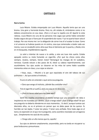 18
CAPITULO 5
Narra Carina
Luca Moore. Estaba emparejada con Luca Moore. Aquello tenía que ser una
broma. Una gran y horrenda broma. Pero no, ahí estaba él, mirándome como si no
debiera encontrarme en esa clase. ¡Pero si el que la repetía era él! Aparté la vista
rabiosa. ¡Luca Moore era una de las personas más vagas que jamás había conocido!
Estaba segura de que si fuera por él suspendería de nuevo. Y yo no quería hacer sola el
trabajo. Por eso mismo me i en la obligación de correr tras él al acabar la clase. Como
si el universo se hubiese puesto en mi contra, cosa que comenzaba a dudar cada vez
menos, Luca se escabulló como alma que lleva el demonio por la puerta, y Rocky vino
en mi búsqueda, impidiéndome seguirle.
Lo volví a intentar de nuevo a la salida, y esta vez tuve más suerte. Estaba
apoyado contra su moto fumando un cigarrillo. ¿Por qué los chicos como ellos
siempre, recalco, siempre, tienen moto? Remangué las mangas de mi sudadera,
nerviosa. Cuando estuve a dos pasos de él, elevó su cabeza repentinamente, casi
asustándome. Sus ojos azules se clavaron en los míos tal como había sucedido
momentos antes en clase, y sus cejas se alzaron.
—Vaya, vaya… —Musitó a la par que expulsaba el aire del tabaco de sus
pulmones—. Así que asistes al instituto…
Fruncí el ceño sin entender a qué venía esa pregunta.
—Claro que vengo al instituto, ¿dónde iba a estudiar sino?
Tiró el cigarrillo al sueño y alzó una ceja en mi dirección.
—¿Pero tú tienes edad para dar clase aquí?
Sentí mis mejillas encenderse al mismo tiempo que una sensación de rabia e
impotencia me inundaba por dentro. ¿Qué si tengo edad? ¿Qué si tengo edad? Sé que
esa pregunta no debería ofenderme en esos momentos… Es decir, aunque tuviese casi
diecisiete años, no es el primero en pensar que no debo pasar de los quince. Es
horrible ser tan bajita. Y estar tan plana. Y tener cara aniñada. Pero hubo algo en el
tono y la expresión en el que me lo preguntó, como asombro mezclado con arrogancia
que… Simplemente me sacó de mis casillas.
—¡Tengo sólo un año menos que tú, capullo!
Sus ojos se abrieron ampliamente, sorprendido, pero no tardo en recuperar su
pose brabucona y presuntuosa.
 