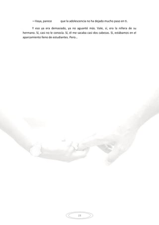 19
—Vaya, parece que la adolescencia no ha dejado mucho paso en ti.
Y eso ya era demasiado, ya no aguanté más. Vale, sí, era la niñera de su
hermano. Sí, casi no le conocía. Sí, él me sacaba casi dos cabezas. Sí, estábamos en el
aparcamiento lleno de estudiantes. Pero…
 