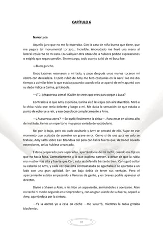 20
CAPÍTULO 6
Narra Luca
Aquello juro que no me lo esperaba. Con la cara de niña buena que tiene, que
me pegara tal monumental tortazo… Increíble. Anonadado me llevé una mano al
lateral izquierdo de mi cara. En cualquier otra situación la hubiera pedido explicaciones
o exigirla que rogara perdón. Sin embargo, todo cuanto salió de mi boca fue:
—Buen gancho.
Unos tacones resonaron a mi lado, y poco después unas manos tocaron mi
rostro con delicadeza. El pelo rubio de Amy me hizo cosquillas en la nariz. No me dio
tiempo a asimilar bien lo que estaba pasando cuando ella se apartó de mí y apuntó con
su dedo índice a Carina, gritándola.
—¡Tú! ¡Asquerosa zorra! ¿Quién te crees que eres para pegar a Luca?
Contrario a lo que Amy esperaba, Carina alzó las cejas con aire divertido. Miró a
la chica rubia que tenía delante y luego a mí. Me daba la sensación de que estaba a
punto de echarse a reír, y eso descolocó completamente a Amy.
—¿Asquerosa zorra? —Se burló finalmente la chica—. Para estar en último año
de instituto, tienes un repertorio muy poco variado de vocabulario.
Reí por lo bajo, pero no pude ocultarlo y Amy se percató de ello. Supe en ese
momento que acababa de cometer un grave error. Como si de una gata en celo se
tratase, Amy saltó sobre Cari tirándola del pelo con tanta fuerza que, de haber llevado
extensiones, se las hubiese arrancado.
Estaba preparado para separarlas, apartándome de mi moto, cuando me fijé en
que no hacía falta. Contrariamente a lo que pudiera parecer, a pesar de que la rubia
era mucho más alta y fuerte que Cari, ésta se defendía bastante bien. Consiguió soltar
su cabello de Amy, y cada vez que esta contraatacaba se agachaba o se apartaba a un
lado con una gran agilidad. Ser tan baja debía de tener sus ventajas. Pero el
aparcamiento estaba empezando a llenarse de gente, y en breves podría aparecer el
director.
Divisé a Shawn y Alan, y les hice un aspaviento, animándoles a acercarse. Alan
no tardó ni medio segundo en comprender y, con un gran alarde de su fuerza, separó a
Amy, agarrándola por la cintura.
—Ya la acerco yo a casa en coche —me susurró, mientras la rubia gritaba
blasfemias.
 