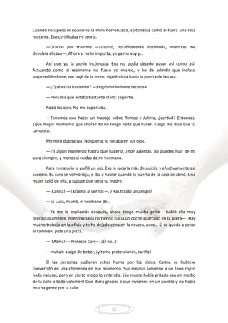 22
Cuando recuperó el equilibrio la miró horrorizada, soltándola como si fuera una rata
mutante. Eso certificaba mi teoría.
—Gracias por traerme —susurró, notablemente incómoda, mientras me
devolvía el caso—. Ahora si no te importa, yo ya me voy y…
Así que yo la ponía incómoda. Eso no podía dejarlo pasar así como así.
Actuando como si realmente no fuese yo mismo, y he de admitir que incluso
sorprendiéndome, me bajé de la moto, siguiéndola hacia la puerta de la casa.
—¿Qué estás haciendo? —Exigió mirándome recelosa.
—Pensaba que estaba bastante claro: seguirte.
Rodó los ojos. No me soportaba.
—Tenemos que hacer un trabajo sobre Romeo y Julieta, ¿verdad? Entonces,
¿qué mejor momento que ahora? Yo no tengo nada que hacer, y algo me dice que tú
tampoco.
Me miró dubitativa. No quería, lo notaba en sus ojos.
—En algún momento habrá que hacerlo, ¿no? Además, no puedes huir de mí
para siempre, y menos si cuidas de mi hermano.
Para rematarlo la guiñé un ojo. Eso la sacaría más de quicio, y efectivamente así
sucedió. Su cara se volvió roja, e iba a hablar cuando la puerta de la casa se abrió. Una
mujer salió de ella, y supuse que sería su madre.
—¡Carina! —Exclamó al vernos—. ¿Has traído un amigo?
—Es Luca, mamá, el hermano de…
—Ya me lo explicarás después, ahora tengo mucha prisa —habló ella muy
precipitadamente, mientras salía corriendo hacia un coche aparcado en la acera—. Hay
mucho trabajo en la oficia y te he dejado cena en la nevera, pero… Si se queda a cenar
él también, pide una pizza.
—¡Mamá! —Protestó Cari—. ¡Él no…!
—Invítale a algo de beber, ¡y toma protecciones, cariño!
Si las personas pudieran echar humo por los oídos, Carina se hubiese
convertido en una chimenea en ese momento. Sus mejillas subieron a un tono rojizo
nada natural, pero en cierto modo lo entendía. ¡Su madre había gritado eso en medio
de la calle a todo volumen! Que diera gracias a que vivíamos en un pueblo y no había
mucha gente por la calle.
 