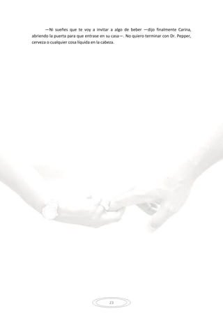23
—Ni sueñes que te voy a invitar a algo de beber —dijo finalmente Carina,
abriendo la puerta para que entrase en su casa—. No quiero terminar con Dr. Pepper,
cerveza o cualquier cosa líquida en la cabeza.
 