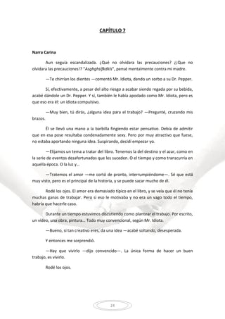 24
CAPÍTULO 7
Narra Carina
Aun seguía escandalizada. ¿Qué no olvidara las precauciones? ¿¡Que no
olvidara las precauciones!? “Asghghslfkdkls”, pensé mentalmente contra mi madre.
—Te chirrían los dientes —comentó Mr. Idiota, dando un sorbo a su Dr. Pepper.
Sí, efectivamente, a pesar del alto riesgo a acabar siendo regada por su bebida,
acabé dándole un Dr. Pepper. Y sí, también le había apodado como Mr. Idiota, pero es
que eso era él: un idiota compulsivo.
—Muy bien, tú dirás, ¿alguna idea para el trabajo? —Pregunté, cruzando mis
brazos.
Él se llevó una mano a la barbilla fingiendo estar pensativo. Debía de admitir
que en esa pose resultaba condenadamente sexy. Pero por muy atractivo que fuese,
no estaba aportando ninguna idea. Suspirando, decidí empezar yo.
—Elijamos un tema a tratar del libro. Tenemos la del destino y el azar, como en
la serie de eventos desafortunados que les suceden. O el tiempo y como transcurría en
aquella época. O la luz y…
—Tratemos el amor —me cortó de pronto, interrumpiéndome—. Sé que está
muy visto, pero es el principal de la historia, y se puede sacar mucho de él.
Rodé los ojos. El amor era demasiado típico en el libro, y se veía que él no tenía
muchas ganas de trabajar. Pero si eso le motivaba y no era un vago todo el tiempo,
habría que hacerle caso.
Durante un tiempo estuvimos discutiendo como plantear el trabajo. Por escrito,
un vídeo, una obra, pintura… Todo muy convencional, según Mr. Idiota.
—Bueno, si tan creativo eres, da una idea —acabé soltando, desesperada.
Y entonces me sorprendió.
—Hay que vivirlo —dijo convencido—. La única forma de hacer un buen
trabajo, es vivirlo.
Rodé los ojos.
 