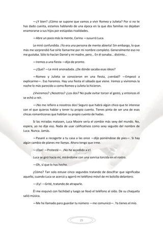 25
—¿Y bien? ¿Cómo se supone que vamos a vivir Romeo y Julieta? Por si no te
has dado cuenta, estamos hablando de una época en la que dos familias no dejaban
enamorarse a sus hijos por estúpidas rivalidades.
—Abre un poco más la mente, Carina —susurró Luca.
Le miré confundida. ¡Yo era una persona de mente abierta! Sin embargo, lo que
más me sorprendió fue oírle llamarme por mi nombre completo. Generalmente eso no
me gustaba. Sólo lo hacían Daniel y mi madre, pero… En él sonaba… distinto…
—Iremos a una fiesta —dijo de pronto.
—¿Qué? —Le miré anonadada. ¿De dónde sacaba esas ideas?
—Romeo y Julieta se conocieron en una fiesta, ¿verdad? —Empezó a
explicarme—. Eso haremos. Hay una fiesta el sábado que viene. Iremos y viviremos la
noche lo más parecido a como Romeo y Julieta lo hicieron.
¿Viviremos? ¿Nosotros? ¿Los dos? No pude evitar torcer el gesto, y entonces él
se echó a reír.
—¡No me refiero a nosotros dos! Seguro que habrá algún chico que te interese
con el que quieras hablar y tener tu propio cuento. Tienes pinta de ser una de esas
chicas romanticonas que habitan su propio cuento de hadas.
Si las miradas matasen, Luca Moore sería el zombie más sexy del mundo. No,
espera, yo no dije eso. Nada de usar calificativos como sexy seguido del nombre de
Luca. Nunca. Jamás.
—Pasaré a recogerte a tu casa a las once —dijo poniéndose de pies—. Si hay
algún cambio de planes me llamas. Ahora tengo que irme.
—¡Oye! —Protesté—. ¡No he accedido a ir!
Luca se giró hacia mí, mirándome con una sonrisa torcida en el rostro.
—Oh, sí que lo has hecho.
¿Cómo? Tan solo estuve cinco segundos tratando de descifrar que significaba
aquello, cuando Luca se acercó y agarró mi teléfono móvil de mi bolsillo delantero.
—¡Ey! —Grité, tratando de atraparle.
Él me esquivó con facilidad y luego se llevó el teléfono al oído. De su chaqueta
salió música.
—Me he llamado para guardar tu número —me comunicó—. Ya tienes el mío.
 