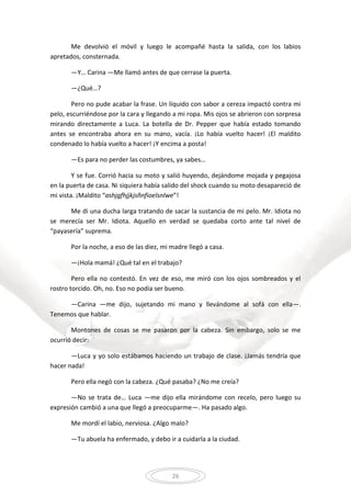 26
Me devolvió el móvil y luego le acompañé hasta la salida, con los labios
apretados, consternada.
—Y… Carina —Me llamó antes de que cerrase la puerta.
—¿Qué…?
Pero no pude acabar la frase. Un líquido con sabor a cereza impactó contra mi
pelo, escurriéndose por la cara y llegando a mi ropa. Mis ojos se abrieron con sorpresa
mirando directamente a Luca. La botella de Dr. Pepper que había estado tomando
antes se encontraba ahora en su mano, vacía. ¡Lo había vuelto hacer! ¡El maldito
condenado lo había vuelto a hacer! ¡Y encima a posta!
—Es para no perder las costumbres, ya sabes…
Y se fue. Corrió hacia su moto y salió huyendo, dejándome mojada y pegajosa
en la puerta de casa. Ni siquiera había salido del shock cuando su moto desapareció de
mi vista. ¡Maldito “ashjgfhjjkjsñnfioelsnlwe”!
Me di una ducha larga tratando de sacar la sustancia de mi pelo. Mr. Idiota no
se merecía ser Mr. Idiota. Aquello en verdad se quedaba corto ante tal nivel de
“payasería” suprema.
Por la noche, a eso de las diez, mi madre llegó a casa.
—¡Hola mamá! ¿Qué tal en el trabajo?
Pero ella no contestó. En vez de eso, me miró con los ojos sombreados y el
rostro torcido. Oh, no. Eso no podía ser bueno.
—Carina —me dijo, sujetando mi mano y llevándome al sofá con ella—.
Tenemos que hablar.
Montones de cosas se me pasaron por la cabeza. Sin embargo, solo se me
ocurrió decir:
—Luca y yo solo estábamos haciendo un trabajo de clase. ¡Jamás tendría que
hacer nada!
Pero ella negó con la cabeza. ¿Qué pasaba? ¿No me creía?
—No se trata de… Luca —me dijo ella mirándome con recelo, pero luego su
expresión cambió a una que llegó a preocuparme—. Ha pasado algo.
Me mordí el labio, nerviosa. ¿Algo malo?
—Tu abuela ha enfermado, y debo ir a cuidarla a la ciudad.
 