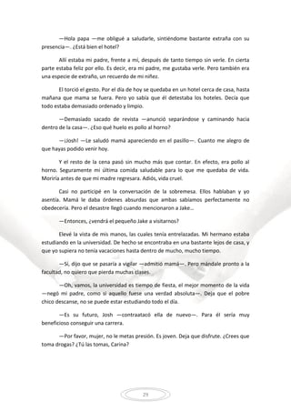 29
—Hola papa —me obligué a saludarle, sintiéndome bastante extraña con su
presencia—. ¿Está bien el hotel?
Allí estaba mi padre, frente a mí, después de tanto tiempo sin verle. En cierta
parte estaba feliz por ello. Es decir, era mi padre, me gustaba verle. Pero también era
una especie de extraño, un recuerdo de mi niñez.
El torció el gesto. Por el día de hoy se quedaba en un hotel cerca de casa, hasta
mañana que mama se fuera. Pero yo sabía que él detestaba los hoteles. Decía que
todo estaba demasiado ordenado y limpio.
—Demasiado sacado de revista —anunció separándose y caminando hacia
dentro de la casa—. ¿Eso qué huelo es pollo al horno?
—¡Josh! —Le saludó mamá apareciendo en el pasillo—. Cuanto me alegro de
que hayas podido venir hoy.
Y el resto de la cena pasó sin mucho más que contar. En efecto, era pollo al
horno. Seguramente mi última comida saludable para lo que me quedaba de vida.
Moriría antes de que mi madre regresara. Adiós, vida cruel.
Casi no participé en la conversación de la sobremesa. Ellos hablaban y yo
asentía. Mamá le daba órdenes absurdas que ambas sabíamos perfectamente no
obedecería. Pero el desastre llegó cuando mencionaron a Jake…
—Entonces, ¿vendrá el pequeño Jake a visitarnos?
Elevé la vista de mis manos, las cuales tenía entrelazadas. Mi hermano estaba
estudiando en la universidad. De hecho se encontraba en una bastante lejos de casa, y
que yo supiera no tenía vacaciones hasta dentro de mucho, mucho tiempo.
—Sí, dijo que se pasaría a vigilar —admitió mamá—. Pero mándale pronto a la
facultad, no quiero que pierda muchas clases.
—Oh, vamos, la universidad es tiempo de fiesta, el mejor momento de la vida
—negó mi padre, como si aquello fuese una verdad absoluta—. Deja que el pobre
chico descanse, no se puede estar estudiando todo el día.
—Es su futuro, Josh —contraatacó ella de nuevo—. Para él sería muy
beneficioso conseguir una carrera.
—Por favor, mujer, no le metas presión. Es joven. Deja que disfrute. ¿Crees que
toma drogas? ¿Tú las tomas, Carina?
 