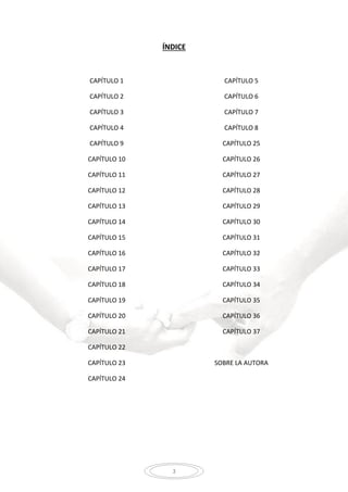 3
ÍNDICE
CAPÍTULO 1
CAPÍTULO 2
CAPÍTULO 3
CAPÍTULO 4
CAPÍTULO 5
CAPÍTULO 6
CAPÍTULO 7
CAPÍTULO 8
CAPÍTULO 9
CAPÍTULO 10
CAPÍTULO 11
CAPÍTULO 12
CAPÍTULO 13
CAPÍTULO 14
CAPÍTULO 15
CAPÍTULO 16
CAPÍTULO 17
CAPÍTULO 18
CAPÍTULO 19
CAPÍTULO 20
CAPÍTULO 21
CAPÍTULO 22
CAPÍTULO 23
CAPÍTULO 24
CAPÍTULO 25
CAPÍTULO 26
CAPÍTULO 27
CAPÍTULO 28
CAPÍTULO 29
CAPÍTULO 30
CAPÍTULO 31
CAPÍTULO 32
CAPÍTULO 33
CAPÍTULO 34
CAPÍTULO 35
CAPÍTULO 36
CAPÍTULO 37
SOBRE LA AUTORA
 