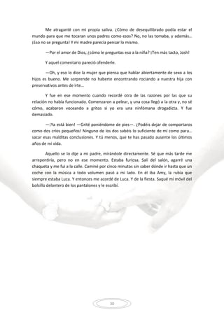 30
Me atraganté con mi propia saliva. ¿Cómo de desequilibrado podía estar el
mundo para que me tocaran unos padres como esos? No, no las tomaba, y además…
¡Eso no se pregunta! Y mi madre parecía pensar lo mismo.
—Por el amor de Dios, ¿cómo le preguntas eso a la niña? ¡Ten más tacto, Josh!
Y aquel comentario pareció ofenderle.
—Oh, y eso lo dice la mujer que piensa que hablar abiertamente de sexo a los
hijos es bueno. Me sorprende no haberte encontrando rociando a nuestra hija con
preservativos antes de irte…
Y fue en ese momento cuando recordé otra de las razones por las que su
relación no había funcionado. Comenzaron a pelear, y una cosa llegó a la otra y, no sé
cómo, acabaron voceando a gritos si yo era una ninfómana drogadicta. Y fue
demasiado.
—¡Ya está bien! —Grité poniéndome de pies—. ¿Podéis dejar de comportaros
como dos críos pequeños! Ninguno de los dos sabéis lo suficiente de mí como para…
sacar esas malditas conclusiones. Y tú menos, que te has pasado ausente los últimos
años de mi vida.
Aquello se lo dije a mi padre, mirándole directamente. Sé que más tarde me
arrepentiría, pero no en ese momento. Estaba furiosa. Salí del salón, agarré una
chaqueta y me fui a la calle. Caminé por cinco minutos sin saber dónde ir hasta que un
coche con la música a todo volumen pasó a mi lado. En él iba Amy, la rubia que
siempre estaba Luca. Y entonces me acordé de Luca. Y de la fiesta. Saqué mi móvil del
bolsillo delantero de los pantalones y le escribí.
 