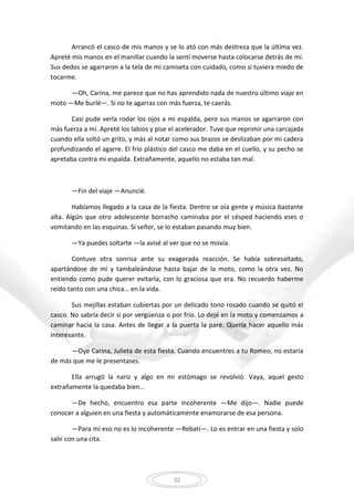 32
Arrancó el casco de mis manos y se lo ató con más destreza que la última vez.
Apreté mis manos en el manillar cuando la sentí moverse hasta colocarse detrás de mí.
Sus dedos se agarraron a la tela de mi camiseta con cuidado, como si tuviera miedo de
tocarme.
—Oh, Carina, me parece que no has aprendido nada de nuestro último viaje en
moto —Me burlé—. Si no te agarras con más fuerza, te caerás.
Casi pude verla rodar los ojos a mi espalda, pero sus manos se agarraron con
más fuerza a mí. Apreté los labios y pise el acelerador. Tuve que reprimir una carcajada
cuando ella soltó un grito, y más al notar como sus brazos se deslizaban por mi cadera
profundizando el agarre. El frío plástico del casco me daba en el cuello, y su pecho se
apretaba contra mi espalda. Extrañamente, aquello no estaba tan mal.
—Fin del viaje —Anuncié.
Habíamos llegado a la casa de la fiesta. Dentro se oía gente y música bastante
alta. Algún que otro adolescente borracho caminaba por el césped haciendo eses o
vomitando en las esquinas. Sí señor, se lo estaban pasando muy bien.
—Ya puedes soltarte —la avisé al ver que no se movía.
Contuve otra sonrisa ante su exagerada reacción. Se había sobresaltado,
apartándose de mí y tambaleándose hasta bajar de la moto, como la otra vez. No
entiendo como pude querer evitarla, con lo graciosa que era. No recuerdo haberme
reído tanto con una chica… en la vida.
Sus mejillas estaban cubiertas por un delicado tono rosado cuando se quitó el
casco. No sabría decir si por vergüenza o por frío. Lo dejé en la moto y comenzamos a
caminar hacia la casa. Antes de llegar a la puerta la paré. Quería hacer aquello más
interesante.
—Oye Carina, Julieta de esta fiesta. Cuando encuentres a tu Romeo, no estaría
de más que me le presentases.
Ella arrugó la nariz y algo en mi estómago se revolvió. Vaya, aquel gesto
extrañamente la quedaba bien…
—De hecho, encuentro esa parte incoherente —Me dijo—. Nadie puede
conocer a alguien en una fiesta y automáticamente enamorarse de esa persona.
—Para mí eso no es lo incoherente —Rebatí—. Lo es entrar en una fiesta y solo
salir con una cita.
 