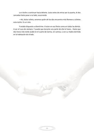 33
La vi bufar y continuar hacia delante. Justo antes de entrar por la puerta, di dos
zancadas hasta pasar a su lado, susurrando.
—Así, dulce Julieta, veremos quién de los dos encuentra más Romeos o Julietas
esta noche. Es un reto.
Y estaba dispuesto a divertirme. A estar en esa fiesta como en todas las demás.
A ser el Luca de siempre. Y puede que durante una parte de ella lo fuese… Hasta que
dos horas más tarde acabé en el cuarto de Carina, sin camisa, y con su madre dormida
en la habitación de al lado.
 