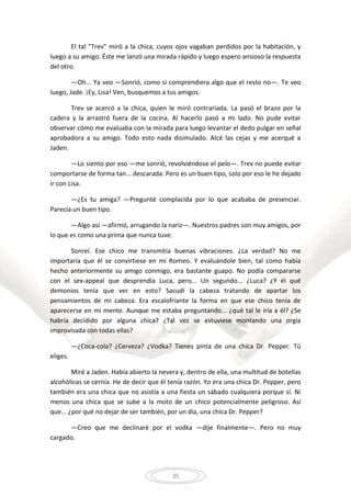 35
El tal "Trev" miró a la chica, cuyos ojos vagaban perdidos por la habitación, y
luego a su amigo. Éste me lanzó una mirada rápido y luego espero ansioso la respuesta
del otro.
—Oh... Ya veo —Sonrió, como si comprendiera algo que el resto no—. Te veo
luego, Jade. ¡Ey, Lisa! Ven, busquemos a tus amigos.
Trev se acercó a la chica, quien le miró contrariada. La pasó el brazo por la
cadera y la arrastró fuera de la cocina. Al hacerlo pasó a mi lado. No pude evitar
observar cómo me evaluaba con la mirada para luego levantar el dedo pulgar en señal
aprobadora a su amigo. Todo esto nada disimulado. Alcé las cejas y me acerqué a
Jaden.
—Lo siento por eso —me sonrió, revolviéndose el pelo—. Trev no puede evitar
comportarse de forma tan... descarada. Pero es un buen tipo, solo por eso le he dejado
ir con Lisa.
—¿Es tu amiga? —Pregunté complacida por lo que acababa de presenciar.
Parecía un buen tipo.
—Algo así —afirmó, arrugando la nariz—. Nuestros padres son muy amigos, por
lo que es como una prima que nunca tuve.
Sonreí. Ese chico me transmitía buenas vibraciones. ¿La verdad? No me
importaría que él se convirtiese en mi Romeo. Y evaluándole bien, tal como había
hecho anteriormente su amigo conmigo, era bastante guapo. No podía compararse
con el sex-appeal que desprendía Luca, pero... Un segundo... ¿Luca? ¿Y él qué
demonios tenía que ver en esto? Sacudí la cabeza tratando de apartar los
pensamientos de mi cabeza. Era escalofriante la forma en que ese chico tenía de
aparecerse en mi mente. Aunque me estaba preguntando... ¿qué tal le iría a él? ¿Se
habría decidido por alguna chica? ¿Tal vez se estuviese montando una orgía
improvisada con todas ellas?
—¿Coca-cola? ¿Cerveza? ¿Vodka? Tienes pinta de una chica Dr. Pepper. Tú
eliges.
Miré a Jaden. Había abierto la nevera y, dentro de ella, una multitud de botellas
alcohólicas se cernía. He de decir que él tenía razón. Yo era una chica Dr. Pepper, pero
también era una chica que no asistía a una fiesta un sábado cualquiera porque sí. Ni
menos una chica que se sube a la moto de un chico potencialmente peligroso. Así
que... ¿por qué no dejar de ser también, por un día, una chica Dr. Pepper?
—Creo que me declinaré por el vodka —dije finalmente—. Pero no muy
cargado.
 