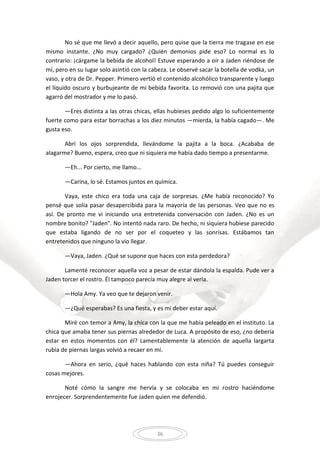 36
No sé que me llevó a decir aquello, pero quise que la tierra me tragase en ese
mismo instante. ¿No muy cargado? ¿Quién demonios pide eso? Lo normal es lo
contrario: ¡cárgame la bebida de alcohol! Estuve esperando a oír a Jaden riéndose de
mí, pero en su lugar solo asintió con la cabeza. Le observé sacar la botella de vodka, un
vaso, y otra de Dr. Pepper. Primero vertió el contenido alcohólico transparente y luego
el líquido oscuro y burbujeante de mi bebida favorita. Lo removió con una pajita que
agarró del mostrador y me lo pasó.
—Eres distinta a las otras chicas, ellas hubieses pedido algo lo suficientemente
fuerte como para estar borrachas a los diez minutos —mierda, la había cagado—. Me
gusta eso.
Abrí los ojos sorprendida, llevándome la pajita a la boca. ¿Acababa de
alagarme? Bueno, espera, creo que ni siquiera me había dado tiempo a presentarme.
—Eh... Por cierto, me llamo...
—Carina, lo sé. Estamos juntos en química.
Vaya, este chico era toda una caja de sorpresas. ¿Me había reconocido? Yo
pensé que solía pasar desapercibida para la mayoría de las personas. Veo que no es
así. De pronto me vi iniciando una entretenida conversación con Jaden. ¿No es un
nombre bonito? "Jaden". No intentó nada raro. De hecho, ni siquiera hubiese parecido
que estaba ligando de no ser por el coqueteo y las sonrisas. Estábamos tan
entretenidos que ninguno la vio llegar.
—Vaya, Jaden. ¿Qué se supone que haces con esta perdedora?
Lamenté reconocer aquella voz a pesar de estar dándola la espalda. Pude ver a
Jaden torcer el rostro. Él tampoco parecía muy alegre al verla.
—Hola Amy. Ya veo que te dejaron venir.
—¿Qué esperabas? Es una fiesta, y es mi deber estar aquí.
Miré con temor a Amy, la chica con la que me había peleado en el instituto. La
chica que amaba tener sus piernas alrededor de Luca. A propósito de eso, ¿no debería
estar en estos momentos con él? Lamentablemente la atención de aquella largarta
rubia de piernas largas volvió a recaer en mí.
—Ahora en serio, ¿qué haces hablando con esta niña? Tú puedes conseguir
cosas mejores.
Noté cómo la sangre me hervía y se colocaba en mi rostro haciéndome
enrojecer. Sorprendentemente fue Jaden quien me defendió.
 