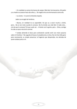 38
—En realidad no somos hermanos de sangre. Más bien hermanastros. Mi padre
y su madre se casaron hace dos años y... De regalo vino una hermanastra como ella.
—Lo siento —le sonreí sintiendo empatía.
Jaden se encogió de hombros.
—Bueno, en realidad no es soportable. Sé que va a sonar mucho a cliché,
pero... No es tan mala cuando la conoces. No ha tenido una vida fácil. A todo esto...
¿tú de que la conoces? Sé que suele ser... irritante con la gente, pero... Chica, contigo
ha sido un poco más de lo normal.
Y estaba abriendo la boca para contestarle cuando sentí una mano posarse
sobre mi hombro. Y de seguido el brazo al completo de un chico. No me hizo falta girar
para reconocerle, su simple presencia, la fragancia que desprendía, me alertaba de
quien estaba junto a mí.
 