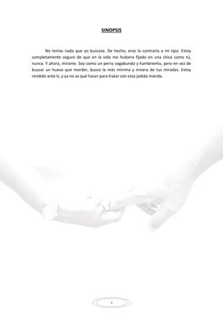 4
SINOPSIS
No tenías nada que yo buscase. De hecho, eras lo contrario a mi tipo. Estoy
completamente seguro de que en la vida me hubiera fijado en una chica como tú,
nunca. Y ahora, mírame. Soy como un perro vagabundo y hambriento, pero en vez de
buscar un hueso que morder, busco la más mínima y mísera de tus miradas. Estoy
rendido ante ti, y ya no se qué hacer para tratar con esta jodida mierda.
 