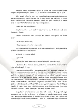 40
—Muchas gracias, está muy borracha y no sabe lo que hace —me sonrió ella y
luego se dirigió a su amiga—. Vamos Lisa, te llevaré a la cocina a tomar algo de agua.
Salí a la calle y fumé el porro con tranquilidad. La mierda esa debía de tener
algo realmente fuerte porque me dejó Kao en poco tiempo. Me quedé por lo menos
media hora ahí fuera, sentado en la entrada, viendo a la gente caminar de un lado a
otro. En especial a los borrachos. Esos sí que eran graciosos.
—Vaya, veo que te hizo efecto.
Amy había vuelto a aparecer, luciendo un vestido azul eléctrico. Se sentó a mi
lado y miró al cielo.
—Se me hace extraño verte aquí solo. ¿No deberías estar ligando con alguna
chica?
Torcí el gesto. Tenía razón.
—Hoy no parece mi noche —argumenté.
—¿En serio? Entonces puede que no te interese saber que tu mosquita muerta
está ahí dentro hablando con un chico.
De pronto mi mente se aclaró.
—¿Carina?
Amy torció el gesto. Me pregunté por qué. Ella sabía su nombre, ¿no?
—La misma. Si te interesa saberlo, está en las cocinas. Si no... Bueno, habrás
más noches después de esta.
Sin más se levantó y volvió a entrar dentro de la casa. Y yo debí quedarme allí.
Debí de ver cómo los borrachos iban en aumento y seguir riéndome un rato, pero no
pude. En su lugar me incorporé. Y una fuerza misteriosa tiró de mí, arrastrándome
hacia dentro de la casa, hacia la cocina, y ahí la vi. Estaba dándome la espalda, pero
reconocería aquellos pantalones vaqueros cortos en cualquier lugar: ninguna chica allí
estaba vestida de forma tan informal. Y algo más calló en mis ojos. ¿Jaden Mason?
¿Estaba hablando con Jaden Mason? Oh, en serio, ¿había algo más cliché? El típico
jugador de rugby, rubio, buen estudiante que no fuma ni toma drogas. Demasiado
mediocre. De hecho, ¿sabría ella siquiera que Jaden jugaba al rugby?
No pudiendo evitarlo caminé hacia ellos. Jaden acababa de preguntarla algo
cuando me vio. Sus ojos se abrieron y se achicaron en seguida. Sabía que no le caía
bien. No comprendía demasiado su odio anti natural hacia mí, pero oye, cada uno es
libre de elegir a quien quiere caerle bien y a quien no... Pasé un brazo por los hombros
 
