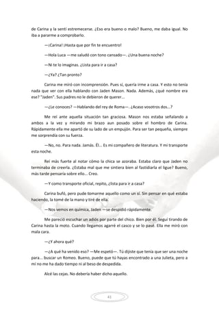 41
de Carina y la sentí estremecerse. ¿Eso era bueno o malo? Bueno, me daba igual. No
iba a pararme a comprobarlo.
—¡Carina! ¡Hasta que por fin te encuentro!
—Hola Luca —me saludó con tono cansado—. ¿Una buena noche?
—Ni te lo imaginas. ¿Lista para ir a casa?
—¿Ya? ¿Tan pronto?
Carina me miró con incomprensión. Pues sí, quería irme a casa. Y esto no tenía
nada que ver con ella hablando con Jaden Mason. Nada. Además, ¿qué nombre era
ese? "Jaden". Sus padres no le debieron de querer...
—¿Le conoces? —Hablando del rey de Roma—. ¿Acaso vosotros dos...?
Me reí ante aquella situación tan graciosa. Mason nos estaba señalando a
ambos a la vez y mirando mi brazo aun posado sobre el hombro de Carina.
Rápidamente ella me apartó de su lado de un empujón. Para ser tan pequeña, siempre
me sorprendía con su fuerza.
—No, no. Para nada. Jamás. Él... Es mi compañero de literatura. Y mi transporte
esta noche.
Reí más fuerte al notar cómo la chica se azoraba. Estaba claro que Jaden no
terminaba de creerla. ¿Estaba mal que me sintiera bien al fastidiarla el ligue? Bueno,
más tarde pensaría sobre ello... Creo.
—Y como transporte oficial, repito, ¿lista para ir a casa?
Carina bufó, pero pude tomarme aquello como un sí. Sin pensar en qué estaba
haciendo, la tomé de la mano y tiré de ella.
—Nos vemos en química, Jaden —se despidió rápidamente.
Me pareció escuchar un adiós por parte del chico. Bien por él. Seguí tirando de
Carina hasta la moto. Cuando llegamos agarré el casco y se lo pasé. Ella me miró con
mala cara.
—¿Y ahora qué?
—¿A qué ha venido eso? —Me espetó—. Tú dijiste que tenía que ser una noche
para... buscar un Romeo. Bueno, puede que tú hayas encontrado a una Julieta, pero a
mí no me ha dado tiempo ni al beso de despedida.
Alcé las cejas. No debería haber dicho aquello.
 