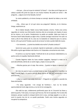 42
—Así que... ¿Eso es lo que te molesta? ¿El beso? —Una idea corrió fugaz por mi
cabeza cuando ella junto las cejas en una mueca molesta. No podía ser cierto—. Me
pregunto... ¿alguna vez te han besado, Carina?
Su rostro palideció y al mismo tiempo se sonrojó. Apretó los labios y me miró
enfadada.
—Cla... ¡Claro que sí! ¿A qué viene esa pregunta? Además, no te interesa.
Venga, vayámonos ya.
No la habían besado. Nadie nunca había besado a Carina. Tarde unos serios
segundos en reciclar esa información mientras ella me arrancaba con ímpetu el casco
de las manos y se lo ponía. Simplemente no podía ser posible. Sabía que hasta mi
hermana Sarah había besado ya algún chico. Cuando conseguí reaccionar me subí a la
moto y ella lo hizo detrás de mí, esta vez no dudando en rodearme para no caerse.
Sonreí. ¿Por qué sonreí? Estaba a punto de arrancar la moto cuando habló de nuevo.
—Un momento... ¿cuánto has bebido esta noche? ¿Puedes conducir?
Sonreí de nuevo, pero no contesté. Apreté el acelerador y salimos disparados.
Ella soltó un grito agarrándose más fuerte a mí. Empezaba a encantarme esta moto.
El camino a su casa fue rápido. Y disfruté de él, de sus brazos rodeándome y su
pecho contra mi espalda. Realmente disfruté.
Cuando llegamos todas las luces estaban apagadas. Aparqué la moto en la
acera de enfrente, detrás de un coche negro, y bajé a la vez que ella.
—Muchas gracias por el viaje. Nos vemos... Cuando te dignes a aparecer por
clase.
Sin más me pasó el caso y se alejó hacia su casa. Yo le posé en el manillar y la
seguí. Cuando llegó a la puerta pareció darse cuenta de que me encontraba a unos
pasos de ella.
—¿Qué se supone que estás haciendo? —Preguntó en un susurro sacando las
llaves del bolsillo.
—Te estoy siguiendo —me encogí de hombros—. Aun no he tenido
oportunidad de tirarte algo encima, y no me iré sin conseguirlo.
Ella rodó los ojos, visiblemente prefiriendo pasar de mí. Encontró las llaves y
abrió la puerta. Y de nuevo, no sé por qué hice eso. No me lo esperaba. Por lo visto ella
tampoco, porque cuando la empujé dentro de la casa, conmigo pegado a su culo, y
cerré la puerta tras de mí, se quedó paralizada. Tardó unos treinta segundos en
recuperar la compostura.
 