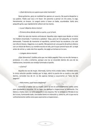 43
—¿Qué demonios se supone que estás haciendo?
Quiso gritarme, pero en realidad fue apenas un susurro. No quería despertar a
sus padres. Podía usar eso a mi favor. Sin pararme a pensar en mis actos, la cogí,
literalmente, en brazos. La cargué como si fuese un bebe, acunándola. Soltó otro
pequeño grito, que rápidamente sofocó con las manos.
—¡Luca! ¡Bájame ahora mismo!
—Primero dime dónde está tu cuarto, y yo lo haré.
Abrió los ojos de manera antinatural. Aquellos ojos negros que desde un inicio
me habían encantado. Y comenzó a patalear. Vaya, para ser tan pequeña, se revolvía
demasiado. Tratando de mantener el equilibrio, caminé hacia las escaleras y las subí
con ella en brazos. Llegamos a un pasillo. Me pareció ver una puerta de pintura blanca
con un rótulo de flores y su nombre escrito en ella, por lo que caminé hacia allí. La bajé
antes de entrar y, nada más hice aquello, me pegó un tortazo en la cara.
—¡Lárgate ahora mismo!
¿Qué demonios? ¡Jodida ostia que me había pegado! Pero no me dio tiempo a
protestar, ni a ella a echarme, porque una luz se encendió dentro de una de las
habitaciones, lanzando una rendija iluminada al pasillo.
—¿Carina?
Aquella era voz de mujer. Alarmada, Carina miró a todos lados. Viéndolo como
la única solución posible maldijo por lo bajo, abrió la puerta de su cuarto y me coló
dentro, cerrando tras de mí. Le dio apenas tiempo a susurrarme un "esta me las
pagarás".
—Hola mama, ¿qué haces despierta?
Comenzó a hablar con su madre, pero no era lo suficientemente cotilla como
para quedarme a escuchar. En su lugar me dediqué a inspeccionar la habitación. Era
blanca y malva claro. La cama pequeña a una esquina. Por la ventana se filtraba la luz
de la luna, iluminando todo. Una balda llamó mi intención y, cómo no, ahí sí que era lo
suficientemente cotilla como para acercarme a inspeccionar...
 
