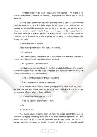 46
—De todos modos ya da igual —negué, riendo sin ganas—. Mi madre se irá
mañana a la ciudad a cuidar de mi abuela y... Mi padre se va a mudar aquí, a casa, a
vigilarme.
Durante otro rato también estuvimos en silencio, con la luz de la luna dando de
pleno en nuestros rostros. El cabello negro de Luca parecía un revuelto nido de
pájaros, pero le quedaba igualmente bien. Su perfil era bonito, y me pareció ver un
tatuaje en la parte inferior derecha de su cuello. Si alguien me lo hubiese dicho tan
solo horas antes no lo hubiera creído. ¿Yo hablando con Luca? ¿De una forma tan
tranquila y natural? Empezaba a pensar que tal vez no fuese tan malo como pensaba
después del todo.
—¿Dejas fumar en tu cuarto?
Adiós último pensamiento. Él no podía ser humano.
—Ni lo pienses.
En su mano sostenía un cigarrillo. En la otra un mechero. Me miró ladeando el
rostro, como si fuese un niño pequeño pidiendo un dulce.
—¿Ni siquiera uno? ¡Vamos Carina!
Instintivamente me incliné hacia él y traté de arrebatarle el tabaco. Por su parte
sonrió y me apartó hacia un lado. Pude comprobar que a pesar de parecer rudo, sus
manos y movimientos eran bastante cálidos.
—Como enciendas eso aquí te tiro por la ventana.
Él alzó las cejas y me sonrió socarronamente.
—¿Tú y cuantos más? —Sobra decir que le pegué un puñetazo—. Oh, vamos.
Sé que dije que eres fuerte, pero no es para tanto. Apostaría a que yo podría
derrumbarte solo con la fuerza de mi meñique.
Oh, no quería jugar conmigo. No quería.
—Dame ese cigarrillo ahora mismo —pedí.
—No.
—¡Que me lo des!
Y de nuevo volví a lanzarme sobre él. Pero me atrapó agarrándome por los
hombros. Forcejeé y lanzó el cigarrillo lejos. Nada más hacer eso cargó contra mí. Debo
admitir que tenía razón: era mucho más fuerte que yo. Del impulso me derribó y,
aunque estuviese sentada, caí contra el suelo, el dolor en mi espalda quedó
 