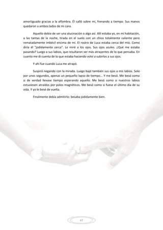 47
amortiguado gracias a la alfombra. Él calló sobre mí, frenando a tiempo. Sus manos
quedaron a ambos lados de mi cara.
Aquello debía de ser una alucinación o algo así. Allí estaba yo, en mi habitación,
a las tantas de la noche, tirada en el suelo con un chico totalmente caliente pero
rematadamente imbécil encima de mí. El rostro de Luca estaba cerca del mío. Como
diría él "jodidamente cerca". Le miré a los ojos. Sus ojos azules. ¿Qué me estaba
pasando? Luego a sus labios, que resultaron ser más atrayentes de lo que pensaba. En
cuanto me di cuenta de lo que estaba haciendo volví a subirlos a sus ojos.
Y ahí fue cuando Luca me atrapó.
Suspiró negando con la mirada. Luego bajó también sus ojos a mis labios. Solo
por unos segundos, apenas un pequeño lapso de tiempo... Y me besó. Me besó como
si de verdad llevase tiempo esperando aquello. Me besó como si nuestros labios
estuviesen atraídos por polos magnéticos. Me besó como si fuese el último día de su
vida. Y yo le besé de vuelta.
Finalmente debía admitirlo: besaba jodidamente bien.
 