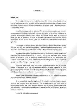 48
CAPITULO 13
Narra Luca
No sé qué jodida mierda me llevó a hacer eso. Ella simplemente… Estaba ahí, su
cuerpo presionado entre el suelo y el mío, su rostro demasiado cerca… Y luego miró de
esa forma hacia mis labios… Así que simplemente no lo pude evitar y la tuve que besar.
¡Soy humano, joder!
Durante un rato pareció no resistirse. Me sorprendió comprobar que, para ser
un supuesto primer beso, no lo hacía tan mal. Sus labios en un primer momento se
notaron tensos contra los míos, pero fueron relajándose poco a poco. De hecho yo
diría que en el momento en que se abrieron dejándome paso estaba incluso
disfrutando de ello. Jodida mierda, yo sí que estaba disfrutando como un verdadero
gilipollas.
Carina sabía a cerezas. Besarla era como beber Dr. Pepper aromatizado al cien
por cien. No, más bien era como inyectarse Dr. Pepper directamente a las venas. Todo
mi cuerpo reaccionó involucrándose con ese beso. Mi cerebro se reseteó y apagó.
Pero aquella sensación duró poco tiempo. En el momento en que un gemido
involuntario se escapó del fondo de mi garganta ella pareció reaccionar. Puso ambas
manos en mi pecho y, de un empujón, me tiró de encima de ella. Pillándome por
sorpresa caí rodando hacia atrás. Habría sido una situación graciosa de no ser porque
yo la presenciaba. Y porque era yo quien caía.
Me quedé tirado en el suelo con la boca medio abierta y los ojos picando de
deseo. La realización de lo que acababa de pasar se fue filtrando dentro de mí, y las
ganas de pagarme una ostia aumentaron junto con ello. Necesitaba hacer algo para
salir de esa situación. Lo que fuese.
—Vaya, generalmente soy yo quien aparto a las chicas. Esta debe ser la primera
vez que una me aparta. Siéntete especial.
No sé por qué dije aquello. Soy imbécil. Un imbécil rematado. ¿Alguien puede
decirme que cojones tengo en la mente? Por su parte Carina me miró como si
estuviera decidiendo que hacer primero: pegarme una ostia o decididamente tirarme
por la ventana. Casi prefería quedarme con la primera opción, aunque verla intentarlo
otro sería divertido…
—No se te ocurra volver a besarme.
 