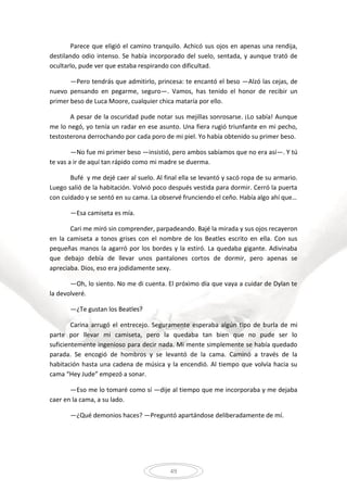 49
Parece que eligió el camino tranquilo. Achicó sus ojos en apenas una rendija,
destilando odio intenso. Se había incorporado del suelo, sentada, y aunque trató de
ocultarlo, pude ver que estaba respirando con dificultad.
—Pero tendrás que admitirlo, princesa: te encantó el beso —Alzó las cejas, de
nuevo pensando en pegarme, seguro—. Vamos, has tenido el honor de recibir un
primer beso de Luca Moore, cualquier chica mataría por ello.
A pesar de la oscuridad pude notar sus mejillas sonrosarse. ¡Lo sabía! Aunque
me lo negó, yo tenía un radar en ese asunto. Una fiera rugió triunfante en mi pecho,
testosterona derrochando por cada poro de mi piel. Yo había obtenido su primer beso.
—No fue mi primer beso —insistió, pero ambos sabíamos que no era así—. Y tú
te vas a ir de aquí tan rápido como mi madre se duerma.
Bufé y me dejé caer al suelo. Al final ella se levantó y sacó ropa de su armario.
Luego salió de la habitación. Volvió poco después vestida para dormir. Cerró la puerta
con cuidado y se sentó en su cama. La observé frunciendo el ceño. Había algo ahí que…
—Esa camiseta es mía.
Cari me miró sin comprender, parpadeando. Bajé la mirada y sus ojos recayeron
en la camiseta a tonos grises con el nombre de los Beatles escrito en ella. Con sus
pequeñas manos la agarró por los bordes y la estiró. La quedaba gigante. Adivinaba
que debajo debía de llevar unos pantalones cortos de dormir, pero apenas se
apreciaba. Dios, eso era jodidamente sexy.
—Oh, lo siento. No me di cuenta. El próximo día que vaya a cuidar de Dylan te
la devolveré.
—¿Te gustan los Beatles?
Carina arrugó el entrecejo. Seguramente esperaba algún tipo de burla de mi
parte por llevar mi camiseta, pero la quedaba tan bien que no pude ser lo
suficientemente ingenioso para decir nada. Mi mente simplemente se había quedado
parada. Se encogió de hombros y se levantó de la cama. Caminó a través de la
habitación hasta una cadena de música y la encendió. Al tiempo que volvía hacia su
cama “Hey Jude” empezó a sonar.
—Eso me lo tomaré como sí —dije al tiempo que me incorporaba y me dejaba
caer en la cama, a su lado.
—¿Qué demonios haces? —Preguntó apartándose deliberadamente de mí.
 