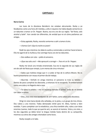 5
CAPITULO 1
Narra Carina
Las luces de la discoteca Benidorm me estaban abrumando. Rocky y yo
llevábamos como una hora ahí metidas, y ella ni siquiera me había dejado sentarme en
un taburete a tomar un Dr. Pepper. Bueno, esa era una de sus reglas: “de fiesta, solo
alcohol y baile”. Aun siendo tan diferentes, de verdad que no sé cómo podíamos ser
amigas.
—Estoy agotada, Rocky, necesito sentarme o salir a tomar el aire.
—¡Vamos Cari! ¡Que la noche es joven!
Rodé los ojos mientras me daba la vuelta y comenzaba a caminar hacia la barra.
Ella me agarró de la muñeca y fue conmigo hacia uno de los taburetes.
—Dos vodkas con cola —pidió al camarero.
—¡Que sea solo uno! —Me apresuré a corregir—. Para mí un Dr. Pepper.
Rocky me lanzó una mirada envenenada. Esa era la segunda de sus reglas de
oro de salir de fiesta que rompía, ¡y en menos de cinco minutos!
—Sabes que mañana tengo que ir a cuidar al hijo de la señora Moore. No es
bueno presentarse con resaca el primer día de trabajo.
—Aburrida —farfulló mi amiga mientras el camarero la traía su bebida—.
Dentro de poco cumplirás los diecisiete, y entonces no te escaparás. Te emborracharé
como una cuba y no llegarás viva a casa.
—Te tomo la palabra —me reí mientras tomaba el primer sorbo de mi bebida
con sabor a cereza.
—Dios, ¿has visto esos bombones de ahí? Señor, como adoro esta discoteca.
Dirigí mi vista hacia donde ella señalaba, en la pista, a un grupo de tres chicos.
Dos rubios y uno moreno. Todos demasiado cliché para mí. Altos, fuertes y bien
vestidos. Y para completar con lo estadístico, una chica también alta, rubia y con tetas
enormes (vamos, todo lo que yo querría ser), se acercó al moreno. Visto y no visto, a
los dos segundos ya debía tener la lengua metida hasta dentro de su campanilla,
mientras sus otros dos amigos vitoreaban como locos.
Rocky resopló a mi lado.
 