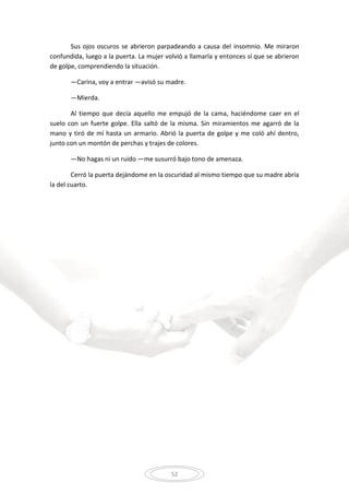 52
Sus ojos oscuros se abrieron parpadeando a causa del insomnio. Me miraron
confundida, luego a la puerta. La mujer volvió a llamarla y entonces sí que se abrieron
de golpe, comprendiendo la situación.
—Carina, voy a entrar —avisó su madre.
—Mierda.
Al tiempo que decía aquello me empujó de la cama, haciéndome caer en el
suelo con un fuerte golpe. Ella saltó de la misma. Sin miramientos me agarró de la
mano y tiró de mí hasta un armario. Abrió la puerta de golpe y me coló ahí dentro,
junto con un montón de perchas y trajes de colores.
—No hagas ni un ruido —me susurró bajo tono de amenaza.
Cerró la puerta dejándome en la oscuridad al mismo tiempo que su madre abría
la del cuarto.
 