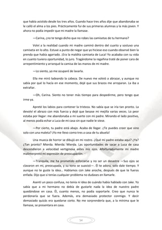 54
que había asistido desde los tres años. Cuando hace tres años dije que abandonaba se
le calló el alma a los pies. Prácticamente fui de sus primeras alumnas y la más joven. Y
ahora no podía impedir que mi madre la llamase.
—Carina, ¿no te tengo dicho que no robes las camisetas de tu hermano?
Volví a la realidad cuando mi madre caminó dentro del cuarto y sostuvo una
camiseta en lo alto. Estuve a punto de negar que yo hiciese eso cuando observé bien la
prenda que había agarrado. ¡Era la maldita camiseta de Luca! Yo acababa con su vida
en cuanto tuviera oportunidad, lo juro. Tragándome la regañina traté de poner cara de
arrepentimiento y arranqué la camisa de las manos de mi madre.
—Lo siento, yo me ocuparé de lavarla.
Ella me miró ladeando la cabeza. De nuevo me volvió a abrazar, y aunque no
sabía por qué lo hacía en ese momento, dejé que sus brazos me arroparan. La iba a
extrañar.
—Oh, Carina. Siento no tener más tiempo para despedirme, pero tengo que
irme ya.
Apreté los labios para contener la tristeza. No sabía que se iría tan pronto. La
devolví el abrazo con más fuerza y dejé que besase mi mejilla varias veces. Lo peor
estaba por llegar: me abandonaba a mi suerte con mi padre. Mirando el lado positivo,
al menos podía echar a Luca de mi casa sin que nadie le viese.
—Por cierto, tu padre está abajo. Acaba de llegar. ¿Te puedes creer que vino
solo con una maleta? ¡Yo me llevo como tres a casa de tu abuela!
Una mueca de horror se dibujó en mi rostro. ¿Qué mi padre estaba aquí? ¿Ya?
¿Tan pronto? Mierda. Mierda. Mierda. Las oportunidades de sacar a Luca de casa
descendieron a velocidad vertiginosa antes mis ojos. Afortunadamente mi madre
malinterpretó mi expresión de preocupación.
—Tranquila, me ha prometido esforzarse y no ser un desastre —Sus ojos se
clavaron en mi, preocupada, y su tono se suavizó—. Él te adora, solo dale tiempo. Y
aunque no te guste la idea… Hablamos con Jake anoche, después de que te fueras
enfada. Dijo que si tenías cualquier problema no dudases en llamarle.
Asentí un poco confusa, no tenía ni idea de cuándo había hablado con Jake. Yo
sabía que a mi hermano no debía de gustarle nada la idea de nuestro padre
quedándose en casa. Él, cuanto menos, no podía soportarle. Creo que nunca le
perdonaría que se fuera. Además, era demasiado protector conmigo. Y decir
demasiado quizás era quedarse corto. No me sorprendería que, a la mínima que le
llamase, se presentara en casa.
 