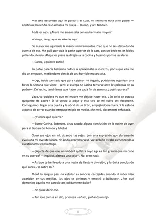 57
—Si Jake estuviese aquí le patearía el culo, mi hermano odia a mi padre —
continuó, haciendo caso omiso a mí queja—. Bueno, y a ti también.
Rodé los ojos. ¿Ahora me amenazaba con un hermano mayor?
—Venga, tengo que sacarte de aquí.
De nuevo, me agarró de la mano sin miramientos. Creo que no se estaba dando
cuenta de eso. Me guió por toda la parte superior de la casa, con un dedo en los labios
pidiendo silencio. Abajo los pasos se dirigían a la cocina y bajamos por las escaleras.
—Carina, ¿quieres zumo?
Su padre parecía habernos oído y se aproximaba a nosotros, por lo que ella me
dio un empujón, metiéndome detrás de una horrible maceta alta.
—Oye, había pensado que para celebrar mi llegado, podríamos organizar una
fiesta la semana que viene —sentí el cuerpo de Carina tensarse ante las palabras de su
padre—. De hecho, tendríamos que hacer una cada fin de semana, ¿qué te parece?
Vaya, ya quisiera yo que mi madre me dejase hacer eso. ¿En serio se estaba
quejando de padre? Él se volvió a alejar y ella tiró de mí fuera del escondite.
Conseguimos llegar a la puerta y la abrió de un tirón, empujándome fuera. Y la estaba
a punto de cerrar cuando interpuse mi pie en medio. Me miró, claramente enfadada.
—¿Y ahora qué quieres?
—Bueno Carina. Entonces, ¿has sacado alguna conclusión de la noche de ayer
para el trabajo de Romeo y Julieta?
Clavó sus ojos en mí, alzando las cejas, con una expresión que claramente
evaluaba mi nivel de locura. No podía reprochárselo, yo también estaba comenzando a
cuestionarme el psicólogo.
—¿Aparte de que eres un imbécil ególatra cuyo ego es tan grande que no cabe
en su cuerpo? —Inquirió, alzando una ceja—. No, creo nada.
—Así que te he llevado a una noche de fiesta y diversión, y la única conclusión
que sacas, ¿es sobre mí?
Mordí la lengua para no estallar en sonoras carcajadas cuando el rubor hizo
aparición en sus mejillas. Sus ojos se abrieron y empezó a balbucear. ¿Por qué
demonios aquello me parecía tan jodidamente dulce?
—No quise decir eso.
—Tan solo piensa en ello, princesa —añadí, guiñando un ojo.
 