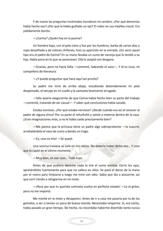 58
Y de nuevo las preguntas incómodas inundaron mi cerebro. ¿Por qué demonios
había hecho eso? ¿Por qué la había guiñado un ojo? El rubor en sus mejillas creció. Era
jodidamente bonito.
—¿Carina? ¿Quién hay en la puerta?
Un hombre bajo, con el pelo claro y liso por los hombros, barba de varios días y
ropa desaliñada y de colores chillones, hizo su aparición en la entrada. ¿En serio aquel
tipo era el padre de Carina? En su mano llevaba un zumo de naranja que le tendió a su
hija. Había poco en lo que se pareciesen. Ella lo aceptó con desgana.
—Gracias, pero no hacía falta —comentó, ladeando el vaso—. Y él es Luca, mi
compañero de literatura.
—¿Y puedo preguntar que hace aquí tan pronto?
Su padre me miró de arriba abajo, estudiando detenidamente mi pelo
despeinado, el tatuaje en mi cuello y la camiseta levemente arrugada.
—Sólo quería asegurarme de que Carina había hecho bien su parte del trabajo
—comenté, tratando de ser casual—. Y saber qué conclusiones había sacado.
Estaba nervioso. ¿Por qué estaba nervioso? ¿Desde cuándo era así al conocer al
padre de alguna chica? Por su parte él refunfuñó y volvió a meterse dentro de la casa.
¿Eran imaginaciones mías, o no le había caído precisamente bien?
—Me parece que la princesa tiene un padre algo sobreprotector —la susurré,
arrebatándola el vaso de zumo y dando un trago.
—Ey, ¡eso es mío! —Se quejó.
Una sonrisa traviesa se coló en mis labios. No debería haber dicho eso… Y creo
que lo captó en el último momento.
—Muy bien, en ese caso… Todo tuyo.
Antes de que pudiera decirme nada la tiré el zumo encima. Cerró los ojos,
apretándolos fuertemente para que no callera en ellos. Se pasó el dorso de la mano
por el rostro para limpiarse y luego me miró con odio. Sabía que iba a atacarme, así
que corrí riendo a refugiarme en mi moto.
—¡Reza por que tu querida camiseta vuelva en perfecto estado! —La oí gritar,
pero no me importó.
Me monté en la moto y desaparecí. Antes de ir a casa me pasaría por la de los
gemelos, a ver si tenían un poco de buena mierda. Necesitaba relajarme. Sí, era cierto,
había pasado un gran tiempo. De hecho, no recordaba haberme divertido tanto nunca
 